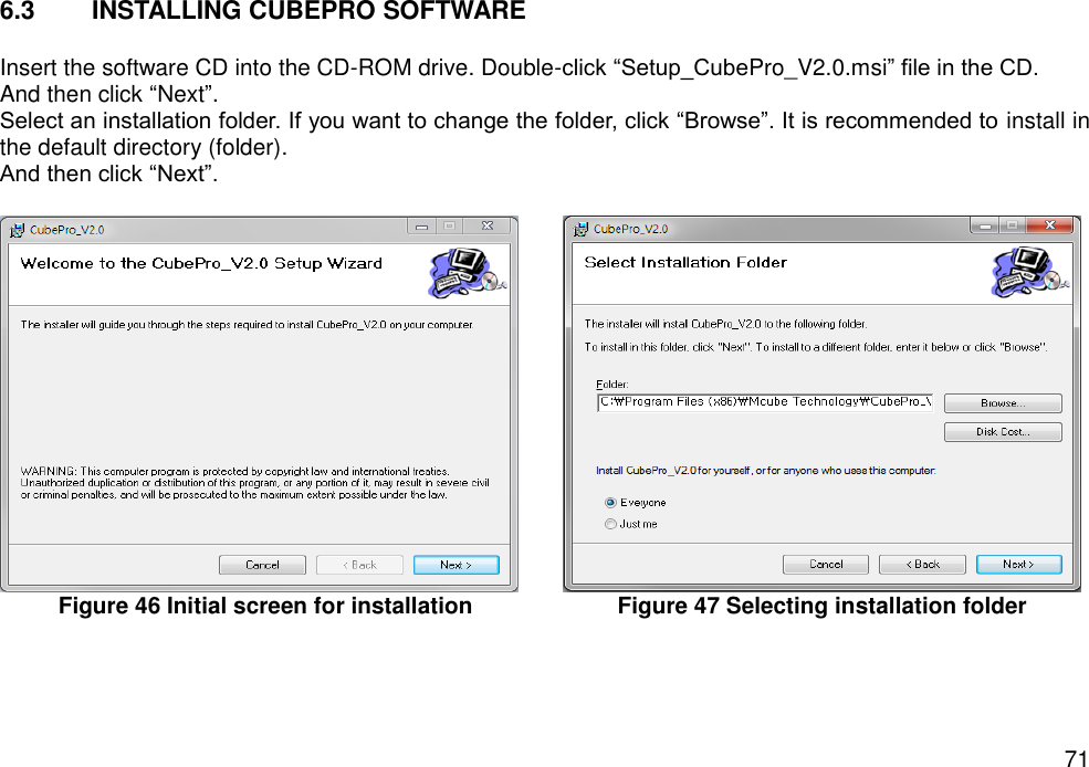   71 6.3  INSTALLING CUBEPRO SOFTWARE  Insert the software CD into the CD-ROM drive. Double-click “Setup_CubePro_V2.0.msi” file in the CD. And then click “Next”.   Select an installation folder. If you want to change the folder, click “Browse”. It is recommended to install in the default directory (folder).   And then click “Next”.   Figure 46 Initial screen for installation    Figure 47 Selecting installation folder    