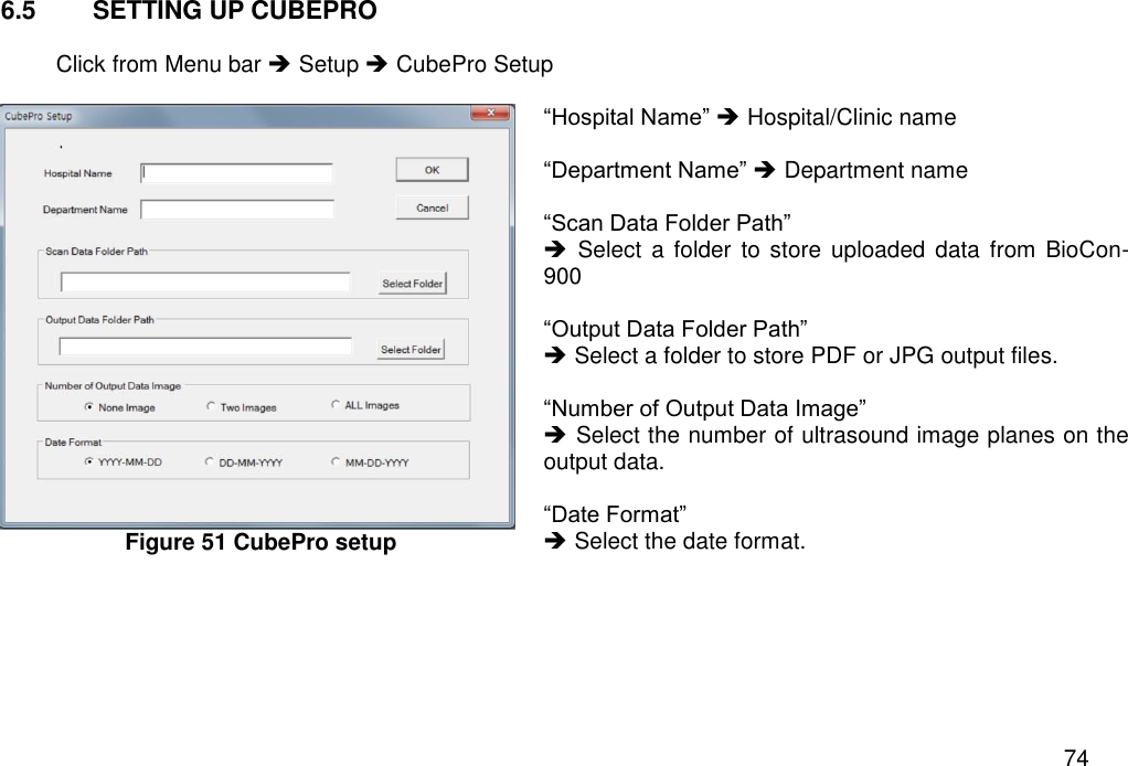   74 6.5  SETTING UP CUBEPRO  Click from Menu bar  Setup  CubePro Setup   Figure 51 CubePro setup    “Hospital Name”  Hospital/Clinic name  “Department Name”  Department name  “Scan Data Folder Path”    Select  a  folder to store uploaded  data from BioCon-900  “Output Data Folder Path”    Select a folder to store PDF or JPG output files.  “Number of Output Data Image”  Select the number of ultrasound image planes on the output data.  “Date Format”    Select the date format.    