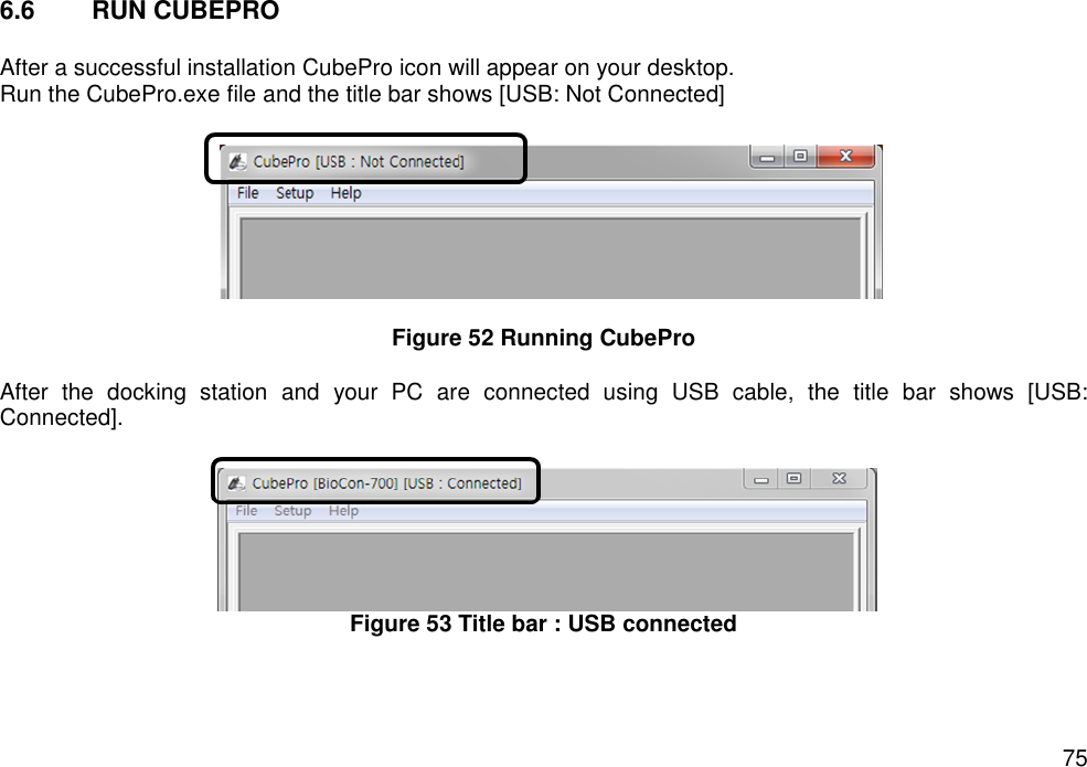   75 6.6  RUN CUBEPRO  After a successful installation CubePro icon will appear on your desktop.   Run the CubePro.exe file and the title bar shows [USB: Not Connected]      Figure 52 Running CubePro  After  the  docking  station  and  your  PC  are  connected  using  USB  cable,  the  title  bar  shows  [USB: Connected].     Figure 53 Title bar : USB connected   