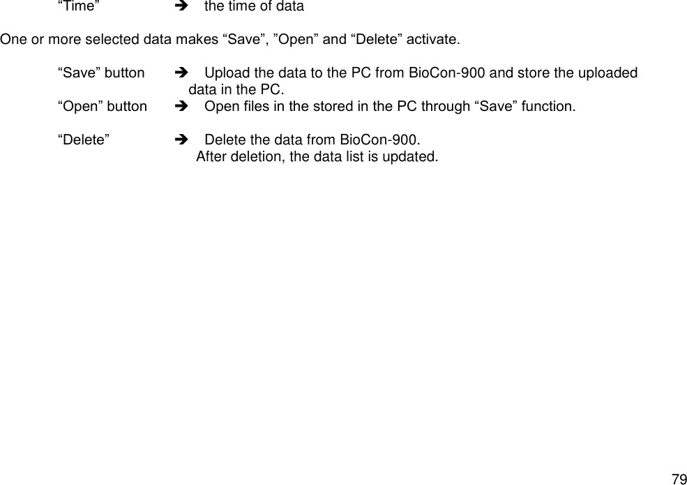   79  “Time”      the time of data  One or more selected data makes “Save”, ”Open” and “Delete” activate.   “Save” button     Upload the data to the PC from BioCon-900 and store the uploaded   data in the PC.  “Open” button   Open files in the stored in the PC through “Save” function.        “Delete”     Delete the data from BioCon-900.   After deletion, the data list is updated.     