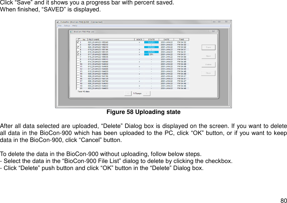   80 Click “Save” and it shows you a progress bar with percent saved.   When finished, “SAVED” is displayed.     Figure 58 Uploading state  After all data selected are uploaded, “Delete” Dialog box is displayed on the screen. If you want to delete all data in the BioCon-900 which has  been uploaded to the PC, click “OK” button, or  if you want to keep data in the BioCon-900, click “Cancel” button.  To delete the data in the BioCon-900 without uploading, follow below steps. - Select the data in the “BioCon-900 File List” dialog to delete by clicking the checkbox. - Click “Delete” push button and click “OK” button in the “Delete” Dialog box.   