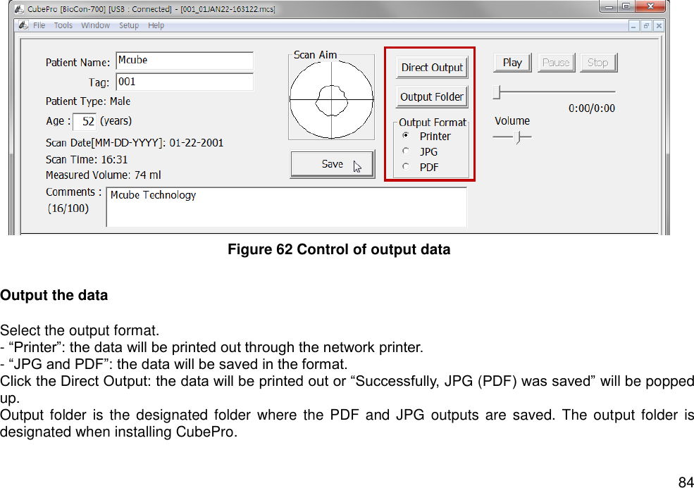   84       Output the data  Select the output format.     - “Printer”: the data will be printed out through the network printer. - “JPG and PDF”: the data will be saved in the format.   Click the Direct Output: the data will be printed out or “Successfully, JPG (PDF) was saved” will be popped up.   Output folder  is  the designated folder  where the PDF and JPG  outputs are saved.  The output folder  is designated when installing CubePro. Figure 62 Control of output data 