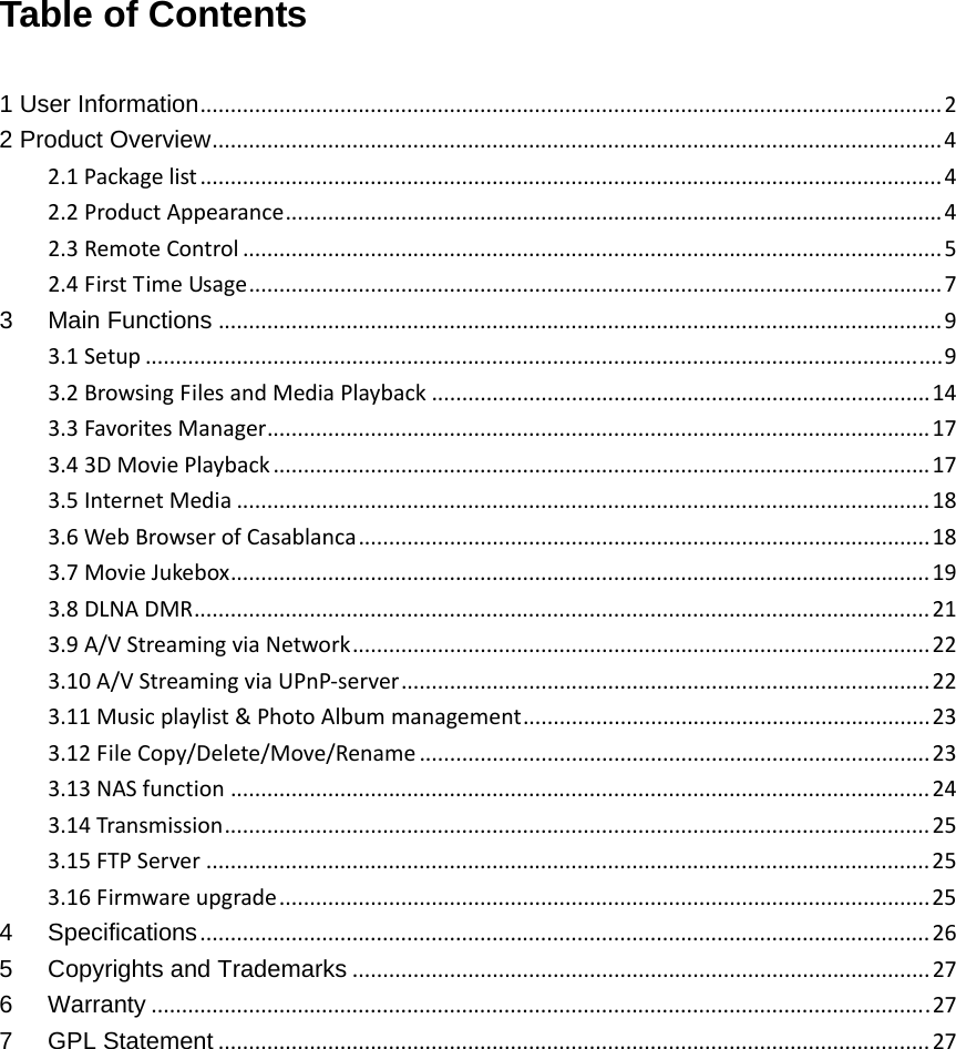 Table of Contents  1 User Information..........................................................................................................................22 Product Overview........................................................................................................................42.1Packagelist..........................................................................................................................42.2ProductAppearance............................................................................................................42.3RemoteControl...................................................................................................................52.4FirstTimeUsage..................................................................................................................73Main Functions.......................................................................................................................93.1Setup...................................................................................................................................93.2BrowsingFilesandMediaPlayback..................................................................................143.3FavoritesManager.............................................................................................................173.43DMoviePlayback............................................................................................................173.5InternetMedia..................................................................................................................183.6WebBrowserofCasablanca..............................................................................................183.7MovieJukebox...................................................................................................................193.8DLNADMR.........................................................................................................................213.9A/VStreamingviaNetwork...............................................................................................223.10A/VStreamingviaUPnP‐server.......................................................................................223.11Musicplaylist&amp;PhotoAlbummanagement...................................................................233.12FileCopy/Delete/Move/Rename....................................................................................233.13NASfunction...................................................................................................................243.14Transmission....................................................................................................................253.15FTPServer.......................................................................................................................253.16Firmwareupgrade...........................................................................................................254Specifications........................................................................................................................265Copyrights and Trademarks...............................................................................................276Warranty................................................................................................................................277GPL Statement.....................................................................................................................27            