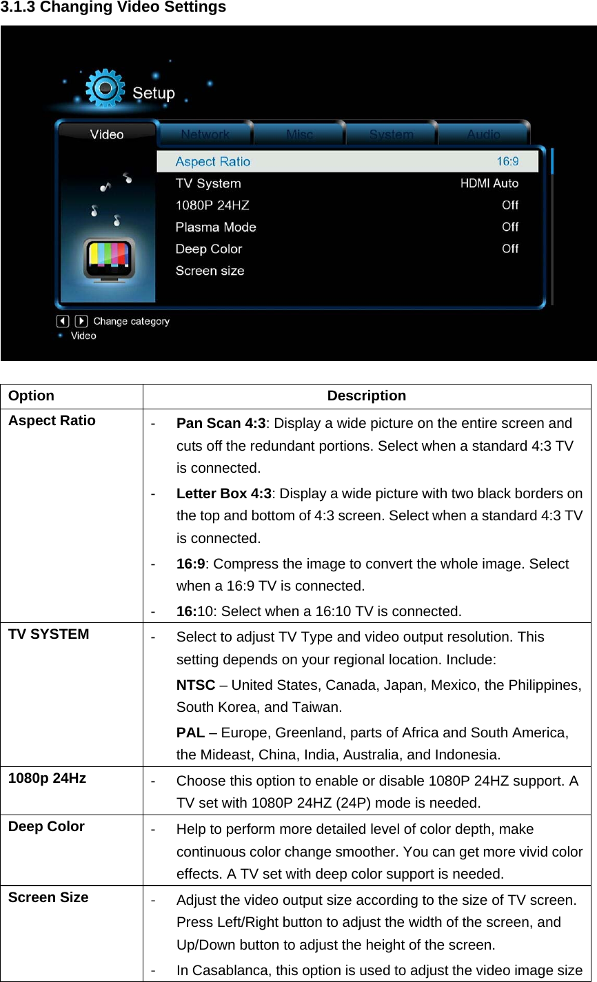 3.1.3 Changing Video Settings   Option Description Aspect Ratio  -  Pan Scan 4:3: Display a wide picture on the entire screen and cuts off the redundant portions. Select when a standard 4:3 TV is connected. -  Letter Box 4:3: Display a wide picture with two black borders on the top and bottom of 4:3 screen. Select when a standard 4:3 TV is connected. -  16:9: Compress the image to convert the whole image. Select when a 16:9 TV is connected. -  16:10: Select when a 16:10 TV is connected. TV SYSTEM  -  Select to adjust TV Type and video output resolution. This setting depends on your regional location. Include:   NTSC – United States, Canada, Japan, Mexico, the Philippines, South Korea, and Taiwan. PAL – Europe, Greenland, parts of Africa and South America, the Mideast, China, India, Australia, and Indonesia.   1080p 24Hz  -  Choose this option to enable or disable 1080P 24HZ support. A TV set with 1080P 24HZ (24P) mode is needed. Deep Color  -  Help to perform more detailed level of color depth, make continuous color change smoother. You can get more vivid color effects. A TV set with deep color support is needed. Screen Size  -  Adjust the video output size according to the size of TV screen. Press Left/Right button to adjust the width of the screen, and Up/Down button to adjust the height of the screen.   -  In Casablanca, this option is used to adjust the video image size 