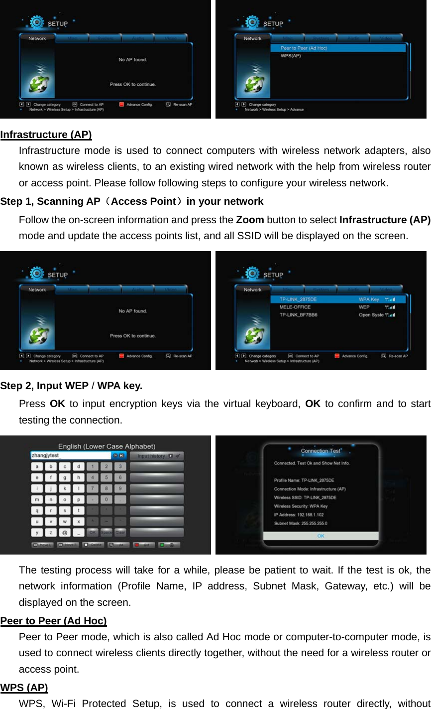    Infrastructure (AP) Infrastructure mode is used to connect computers with wireless network adapters, also known as wireless clients, to an existing wired network with the help from wireless router or access point. Please follow following steps to configure your wireless network.   Step 1, Scanning AP（Access Point）in your network Follow the on-screen information and press the Zoom button to select Infrastructure (AP) mode and update the access points list, and all SSID will be displayed on the screen.    Step 2, Input WEP / WPA key. Press OK to input encryption keys via the virtual keyboard, OK to confirm and to start testing the connection.      The testing process will take for a while, please be patient to wait. If the test is ok, the network information (Profile Name, IP address, Subnet Mask, Gateway, etc.) will be displayed on the screen. Peer to Peer (Ad Hoc) Peer to Peer mode, which is also called Ad Hoc mode or computer-to-computer mode, is used to connect wireless clients directly together, without the need for a wireless router or access point.     WPS (AP) WPS, Wi-Fi Protected Setup, is used to connect a wireless router directly, without 