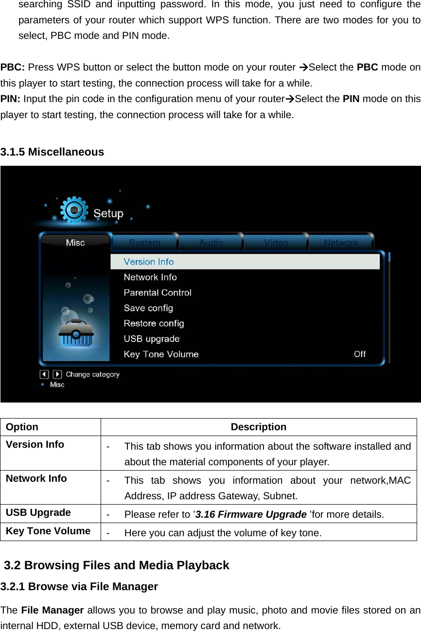 searching SSID and inputting password. In this mode, you just need to configure theparameters of your router which support WPS function. There are two modes for you to select, PBC mode and PIN mode.    PBC: Press WPS button or select the button mode on your router Select the PBC mode on this player to start testing, the connection process will take for a while. PIN: Input the pin code in the configuration menu of your routerSelect the PIN mode on this player to start testing, the connection process will take for a while.    3.1.5 Miscellaneous   Option Description Version Info  -  This tab shows you information about the software installed and about the material components of your player. Network Info  -  This tab shows you information about your network,MAC Address, IP address Gateway, Subnet. USB Upgrade  -  Please refer to ’3.16 Firmware Upgrade ’for more details. Key Tone Volume  -  Here you can adjust the volume of key tone.  3.2 Browsing Files and Media Playback 3.2.1 Browse via File Manager The File Manager allows you to browse and play music, photo and movie files stored on an internal HDD, external USB device, memory card and network. 