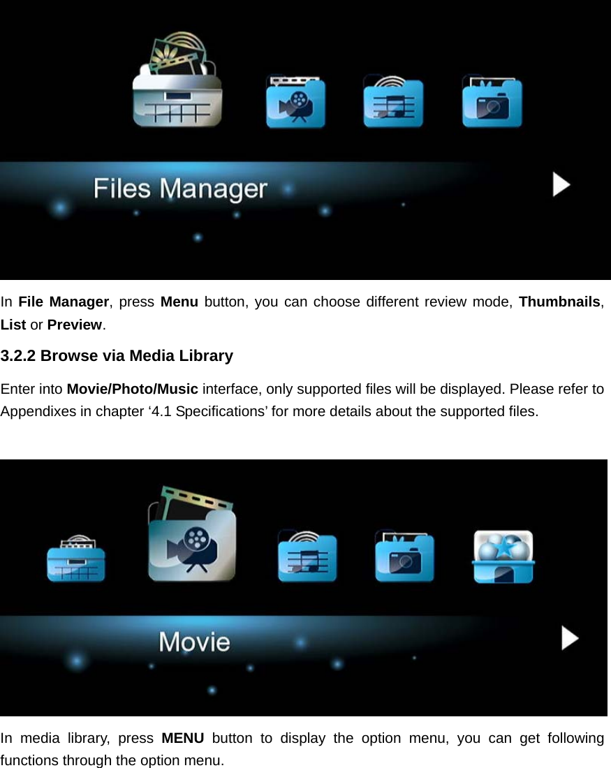  In File Manager, press Menu button, you can choose different review mode, Thumbnails, List or Preview.3.2.2 Browse via Media Library Enter into Movie/Photo/Music interface, only supported files will be displayed. Please refer to Appendixes in chapter ‘4.1 Specifications’ for more details about the supported files.   In media library, press MENU  button to display the option menu, you can get following functions through the option menu. 