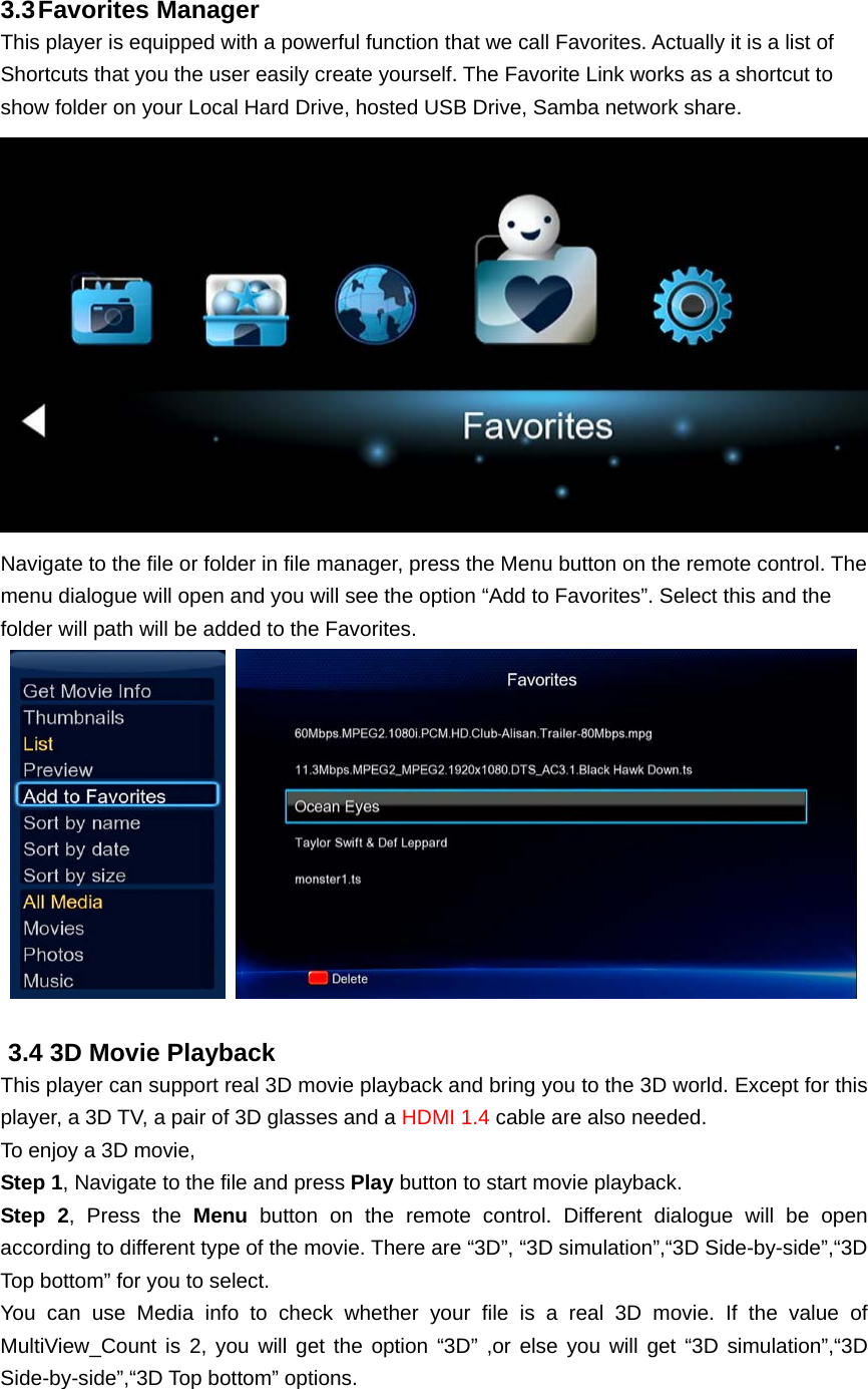 3.3 Favorites  Manager This player is equipped with a powerful function that we call Favorites. Actually it is a list of Shortcuts that you the user easily create yourself. The Favorite Link works as a shortcut to show folder on your Local Hard Drive, hosted USB Drive, Samba network share.    Navigate to the file or folder in file manager, press the Menu button on the remote control. The menu dialogue will open and you will see the option “Add to Favorites”. Select this and the folder will path will be added to the Favorites.     3.4 3D Movie Playback This player can support real 3D movie playback and bring you to the 3D world. Except for this player, a 3D TV, a pair of 3D glasses and a HDMI 1.4 cable are also needed.   To enjoy a 3D movie, Step 1, Navigate to the file and press Play button to start movie playback. Step 2, Press the Menu button on the remote control. Different dialogue will be open according to different type of the movie. There are “3D”, “3D simulation”,“3D Side-by-side”,“3D Top bottom” for you to select. You can use Media info to check whether your file is a real 3D movie. If the value of MultiView_Count is 2, you will get the option “3D” ,or else you will get “3D simulation”,“3D Side-by-side”,“3D Top bottom” options. 