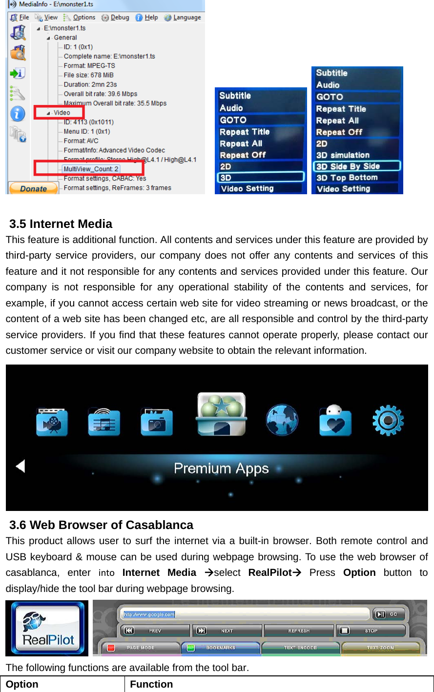        3.5 Internet Media This feature is additional function. All contents and services under this feature are provided by third-party service providers, our company does not offer any contents and services of this feature and it not responsible for any contents and services provided under this feature. Our company is not responsible for any operational stability of the contents and services, for example, if you cannot access certain web site for video streaming or news broadcast, or the content of a web site has been changed etc, are all responsible and control by the third-party service providers. If you find that these features cannot operate properly, please contact our customer service or visit our company website to obtain the relevant information.  3.6 Web Browser of Casablanca This product allows user to surf the internet via a built-in browser. Both remote control and USB keyboard &amp; mouse can be used during webpage browsing. To use the web browser of casablanca, enter into Internet Media select  RealPilot Press Option button to display/hide the tool bar during webpage browsing.      The following functions are available from the tool bar. Option Function 