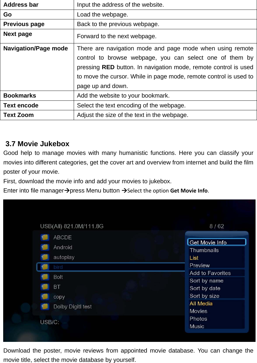 Address bar  Input the address of the website. Go  Load the webpage. Previous page  Back to the previous webpage. Next page  Forward to the next webpage. Navigation/Page mode  There are navigation mode and page mode when using remote control to browse webpage, you can select one of them by pressing RED button. In navigation mode, remote control is used to move the cursor. While in page mode, remote control is used to page up and down. Bookmarks  Add the website to your bookmark. Text encode  Select the text encoding of the webpage. Text Zoom  Adjust the size of the text in the webpage.   3.7 Movie Jukebox Good help to manage movies with many humanistic functions. Here you can classify your movies into different categories, get the cover art and overview from internet and build the film poster of your movie. First, download the movie info and add your movies to jukebox. Enter into file managerpress Menu button SelecttheoptionGetMovieInfo.  Download the poster, movie reviews from appointed movie database. You can change the movie title, select the movie database by yourself. 