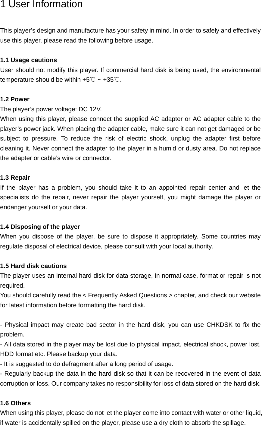 1 User Information This player’s design and manufacture has your safety in mind. In order to safely and effectively use this player, please read the following before usage.  1.1 Usage cautions User should not modify this player. If commercial hard disk is being used, the environmental temperature should be within +5℃ ~ +35℃.  1.2 Power The player’s power voltage: DC 12V. When using this player, please connect the supplied AC adapter or AC adapter cable to the player’s power jack. When placing the adapter cable, make sure it can not get damaged or be subject to pressure. To reduce the risk of electric shock, unplug the adapter first before cleaning it. Never connect the adapter to the player in a humid or dusty area. Do not replace the adapter or cable’s wire or connector.  1.3 Repair If the player has a problem, you should take it to an appointed repair center and let the specialists do the repair, never repair the player yourself, you might damage the player or endanger yourself or your data.  1.4 Disposing of the player When you dispose of the player, be sure to dispose it appropriately. Some countries may regulate disposal of electrical device, please consult with your local authority.  1.5 Hard disk cautions The player uses an internal hard disk for data storage, in normal case, format or repair is not required. You should carefully read the &lt; Frequently Asked Questions &gt; chapter, and check our website for latest information before formatting the hard disk.    - Physical impact may create bad sector in the hard disk, you can use CHKDSK to fix the problem. - All data stored in the player may be lost due to physical impact, electrical shock, power lost, HDD format etc. Please backup your data. - It is suggested to do defragment after a long period of usage. - Regularly backup the data in the hard disk so that it can be recovered in the event of data corruption or loss. Our company takes no responsibility for loss of data stored on the hard disk.  1.6 Others When using this player, please do not let the player come into contact with water or other liquid, if water is accidentally spilled on the player, please use a dry cloth to absorb the spillage. 