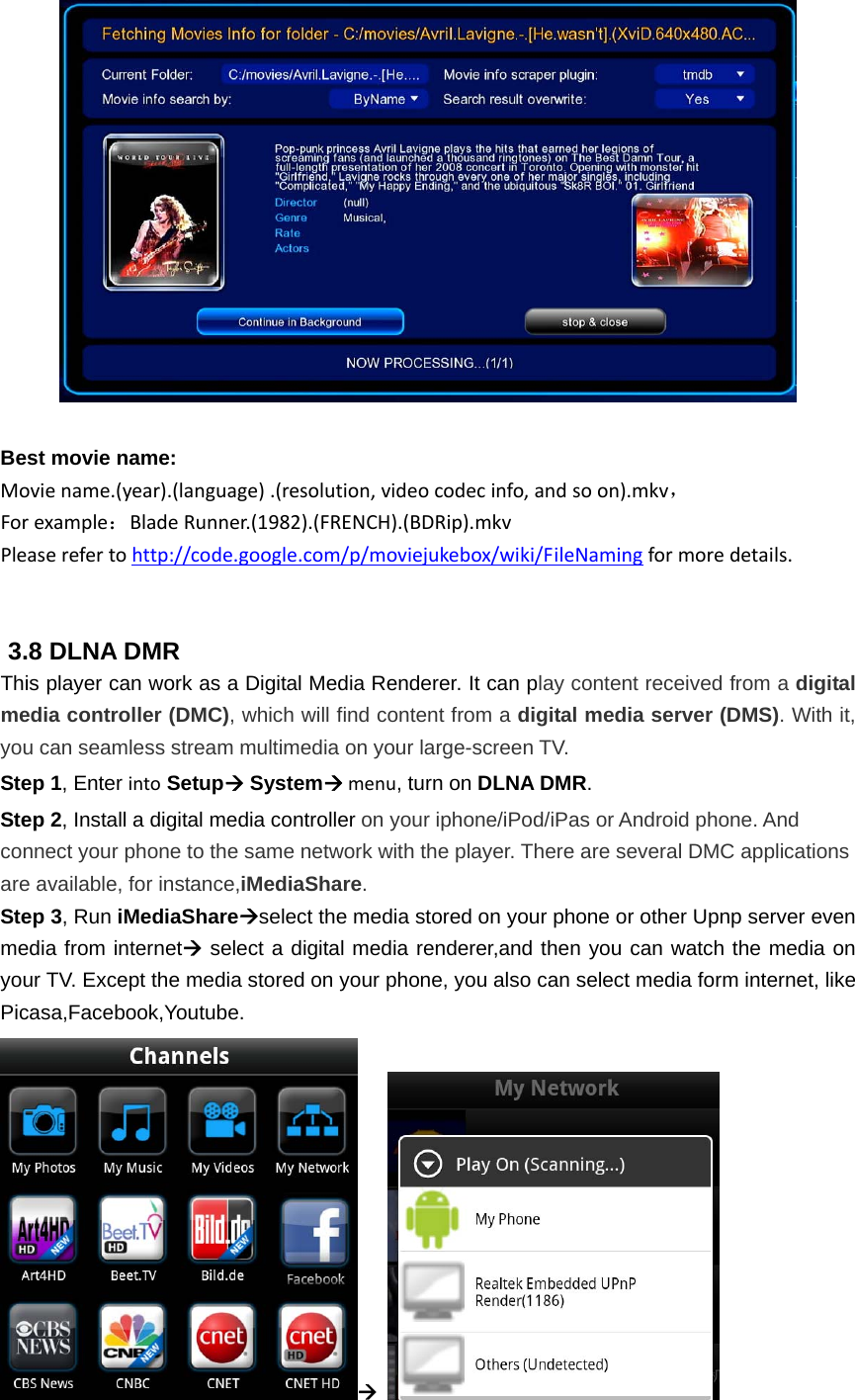   Best movie name:Moviename.(year).(language).(resolution,videocodecinfo,andsoon).mkv，Forexample：BladeRunner.(1982).(FRENCH).(BDRip).mkvPleaserefertohttp://code.google.com/p/moviejukebox/wiki/FileNamingformoredetails.  3.8 DLNA DMR This player can work as a Digital Media Renderer. It can play content received from a digital media controller (DMC), which will find content from a digital media server (DMS). With it, you can seamless stream multimedia on your large-screen TV.   Step 1, Enter into Setup Systemmenu, turn on DLNA DMR. Step 2, Install a digital media controller on your iphone/iPod/iPas or Android phone. And connect your phone to the same network with the player. There are several DMC applications are available, for instance,iMediaShare. Step 3, Run iMediaShareselect the media stored on your phone or other Upnp server even media from internet select a digital media renderer,and then you can watch the media on your TV. Except the media stored on your phone, you also can select media form internet, like Picasa,Facebook,Youtube.    