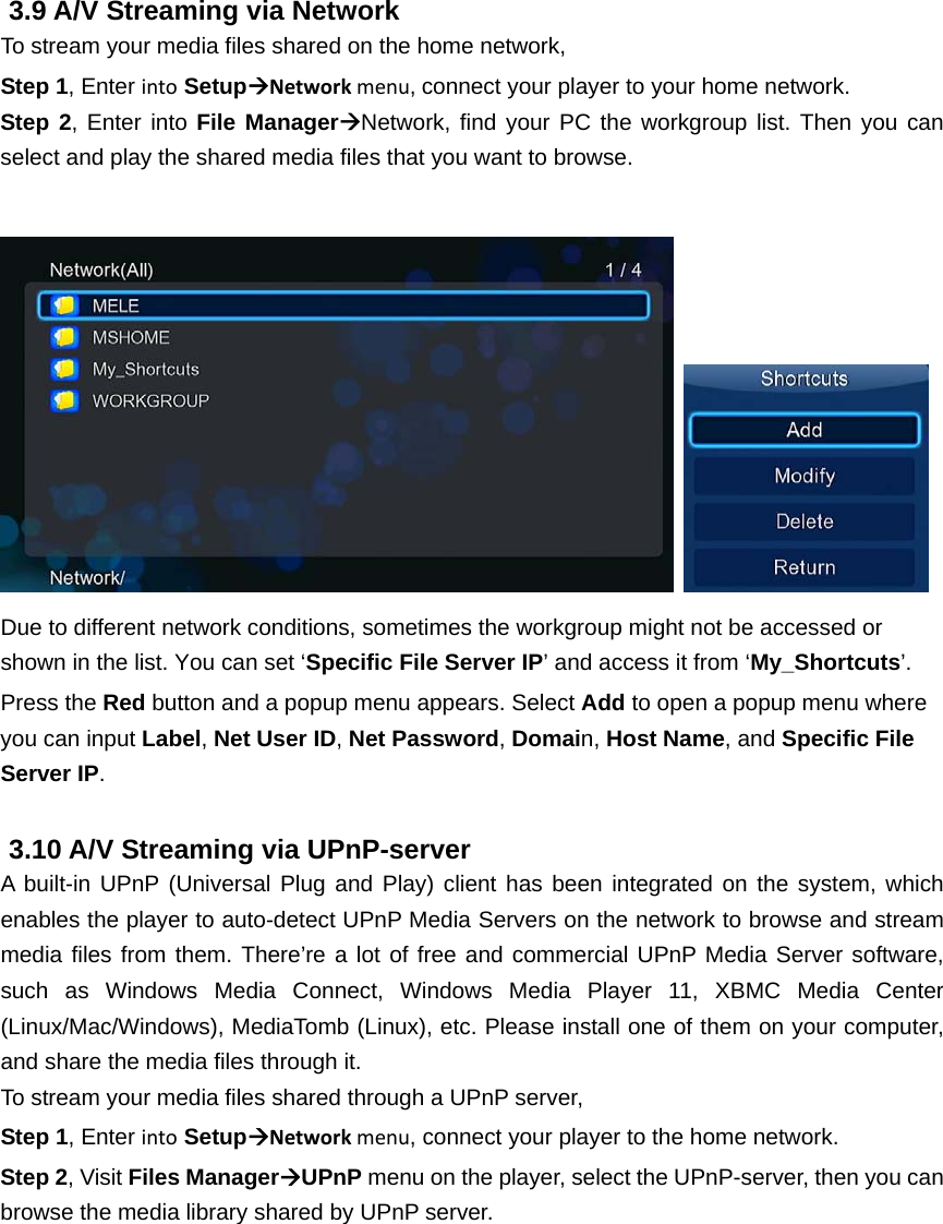  3.9 A/V Streaming via Network To stream your media files shared on the home network, Step 1, Enter into SetupNetworkmenu,connect your player to your home network.     Step 2, Enter into File ManagerNetwork, find your PC the workgroup list. Then you can select and play the shared media files that you want to browse.     Due to different network conditions, sometimes the workgroup might not be accessed or shown in the list. You can set ‘Specific File Server IP’ and access it from ‘My_Shortcuts’. Press the Red button and a popup menu appears. Select Add to open a popup menu where you can input Label, Net User ID, Net Password, Domain, Host Name, and Specific File Server IP.   3.10 A/V Streaming via UPnP-server A built-in UPnP (Universal Plug and Play) client has been integrated on the system, which enables the player to auto-detect UPnP Media Servers on the network to browse and stream media files from them. There’re a lot of free and commercial UPnP Media Server software, such as Windows Media Connect, Windows Media Player 11, XBMC Media Center (Linux/Mac/Windows), MediaTomb (Linux), etc. Please install one of them on your computer, and share the media files through it. To stream your media files shared through a UPnP server, Step 1, Enter into SetupNetworkmenu, connect your player to the home network. Step 2, Visit Files ManagerUPnP menu on the player, select the UPnP-server, then you can browse the media library shared by UPnP server.  