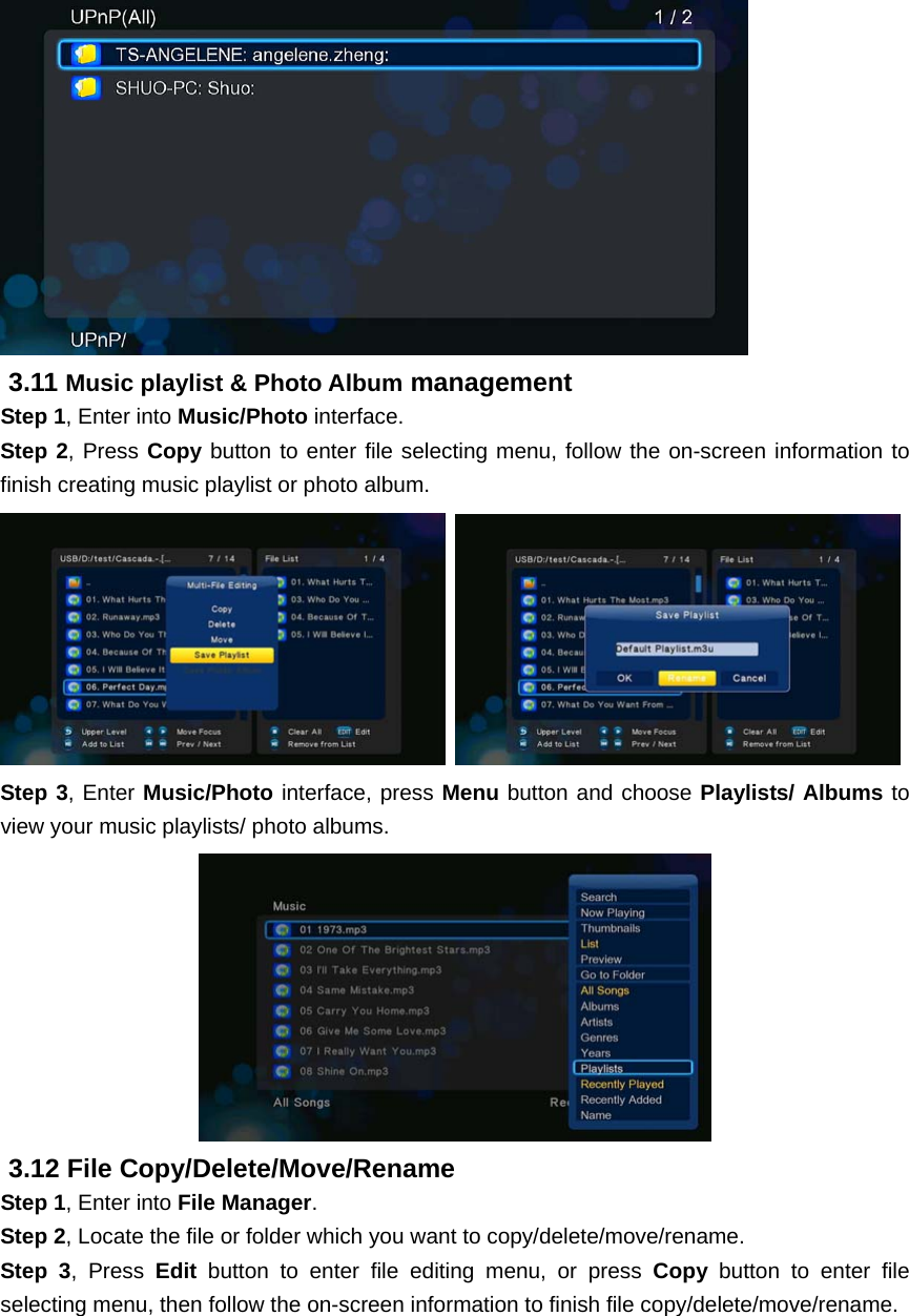 3.11 Music playlist &amp; Photo Album management Step 1, Enter into Music/Photo interface. Step 2, Press Copy button to enter file selecting menu, follow the on-screen information to finish creating music playlist or photo album.     Step 3, Enter Music/Photo interface, press Menu button and choose Playlists/ Albums to view your music playlists/ photo albums.  3.12 File Copy/Delete/Move/Rename   Step 1, Enter into File Manager. Step 2, Locate the file or folder which you want to copy/delete/move/rename.   Step 3, Press Edit  button to enter file editing menu, or press Copy button to enter file selecting menu, then follow the on-screen information to finish file copy/delete/move/rename. 