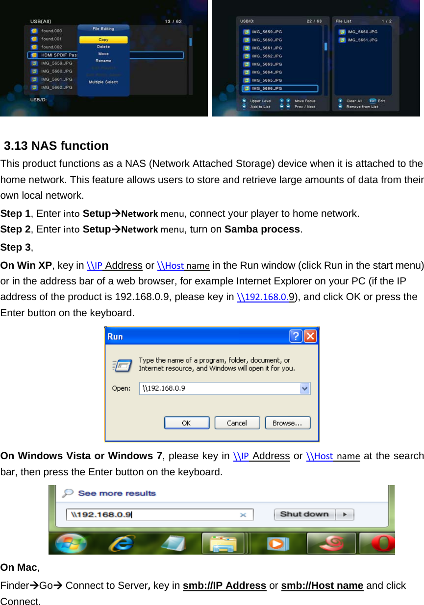     3.13 NAS function This product functions as a NAS (Network Attached Storage) device when it is attached to the home network. This feature allows users to store and retrieve large amounts of data from their own local network.   Step 1, Enter into SetupNetworkmenu,connect your player to home network. Step 2, Enter into SetupNetworkmenu, turn on Samba process.  Step 3, On Win XP, key in \\IP Address or \\Hostname in the Run window (click Run in the start menu) or in the address bar of a web browser, for example Internet Explorer on your PC (if the IP address of the product is 192.168.0.9, please key in \\192.168.0.9), and click OK or press the Enter button on the keyboard.  On Windows Vista or Windows 7, please key in \\IP Address or \\Hostname at the search bar, then press the Enter button on the keyboard.  On Mac, FinderGo Connect to Server, key in smb://IP Address or smb://Host name and click Connect.  