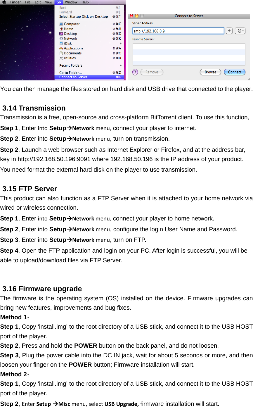    You can then manage the files stored on hard disk and USB drive that connected to the player.  3.14 Transmission Transmission is a free, open-source and cross-platform BitTorrent client. To use this function, Step 1, Enter into SetupNetworkmenu,connect your player to internet. Step 2, Enter into SetupNetworkmenu, turn on transmission.   Step 2, Launch a web browser such as Internet Explorer or Firefox, and at the address bar, key in http://192.168.50.196:9091 where 192.168.50.196 is the IP address of your product.   You need format the external hard disk on the player to use transmission.  3.15 FTP Server This product can also function as a FTP Server when it is attached to your home network via wired or wireless connection. Step 1, Enter into SetupNetworkmenu,connect your player to home network. Step 2, Enter into SetupNetworkmenu, configure the login User Name and Password.   Step 3, Enter into SetupNetworkmenu, turn on FTP. Step 4, Open the FTP application and login on your PC. After login is successful, you will be able to upload/download files via FTP Server.   3.16 Firmware upgrade The firmware is the operating system (OS) installed on the device. Firmware upgrades can bring new features, improvements and bug fixes. Method 1： Step 1, Copy ‘install.img’ to the root directory of a USB stick, and connect it to the USB HOST port of the player. Step 2, Press and hold the POWER button on the back panel, and do not loosen. Step 3, Plug the power cable into the DC IN jack, wait for about 5 seconds or more, and then loosen your finger on the POWER button; Firmware installation will start.   Method 2： Step 1, Copy ‘install.img’ to the root directory of a USB stick, and connect it to the USB HOST port of the player. Step 2, EnterSetupMiscmenu,selectUSBUpgrade,firmware installation will start. 