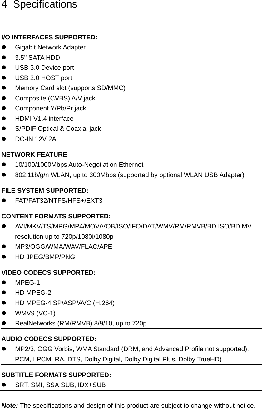 4 Specifications I/O INTERFACES SUPPORTED:  Gigabit Network Adapter    3.5’’ SATA HDD   USB 3.0 Device port     USB 2.0 HOST port     Memory Card slot (supports SD/MMC)  Composite (CVBS) A/V jack  Component Y/Pb/Pr jack   HDMI V1.4 interface   S/PDIF Optical &amp; Coaxial jack   DC-IN 12V 2A NETWORK FEATURE  10/100/1000Mbps Auto-Negotiation Ethernet   802.11b/g/n WLAN, up to 300Mbps (supported by optional WLAN USB Adapter) FILE SYSTEM SUPPORTED:  FAT/FAT32/NTFS/HFS+/EXT3 CONTENT FORMATS SUPPORTED:   AVI/MKV/TS/MPG/MP4/MOV/VOB/ISO/IFO/DAT/WMV/RM/RMVB/BD ISO/BD MV, resolution up to 720p/1080i/1080p  MP3/OGG/WMA/WAV/FLAC/APE  HD JPEG/BMP/PNG VIDEO CODECS SUPPORTED:  MPEG-1  HD MPEG-2   HD MPEG-4 SP/ASP/AVC (H.264)  WMV9 (VC-1)   RealNetworks (RM/RMVB) 8/9/10, up to 720p AUDIO CODECS SUPPORTED:   MP2/3, OGG Vorbis, WMA Standard (DRM, and Advanced Profile not supported), PCM, LPCM, RA, DTS, Dolby Digital, Dolby Digital Plus, Dolby TrueHD) SUBTITLE FORMATS SUPPORTED:   SRT, SMI, SSA,SUB, IDX+SUB  Note: The specifications and design of this product are subject to change without notice.  