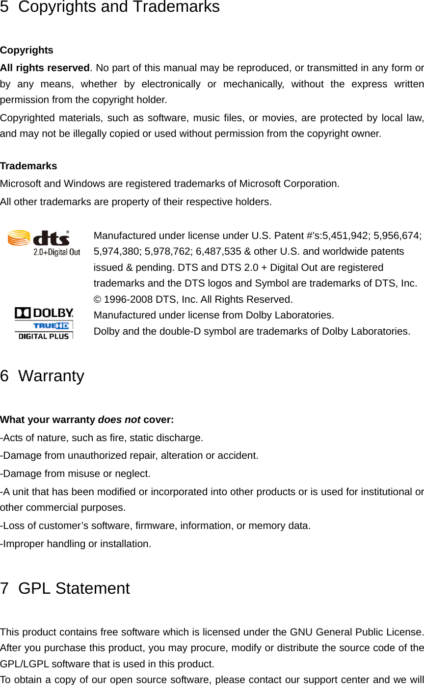 5 Copyrights and Trademarks Copyrights All rights reserved. No part of this manual may be reproduced, or transmitted in any form or by any means, whether by electronically or mechanically, without the express written permission from the copyright holder. Copyrighted materials, such as software, music files, or movies, are protected by local law, and may not be illegally copied or used without permission from the copyright owner.    Trademarks Microsoft and Windows are registered trademarks of Microsoft Corporation. All other trademarks are property of their respective holders.   Manufactured under license under U.S. Patent #’s:5,451,942; 5,956,674; 5,974,380; 5,978,762; 6,487,535 &amp; other U.S. and worldwide patents issued &amp; pending. DTS and DTS 2.0 + Digital Out are registered trademarks and the DTS logos and Symbol are trademarks of DTS, Inc. © 1996-2008 DTS, Inc. All Rights Reserved.  Manufactured under license from Dolby Laboratories.   Dolby and the double-D symbol are trademarks of Dolby Laboratories. 6 Warranty What your warranty does not cover: -Acts of nature, such as fire, static discharge. -Damage from unauthorized repair, alteration or accident. -Damage from misuse or neglect. -A unit that has been modified or incorporated into other products or is used for institutional or other commercial purposes. -Loss of customer’s software, firmware, information, or memory data. -Improper handling or installation. 7 GPL Statement This product contains free software which is licensed under the GNU General Public License.   After you purchase this product, you may procure, modify or distribute the source code of the GPL/LGPL software that is used in this product. To obtain a copy of our open source software, please contact our support center and we will 