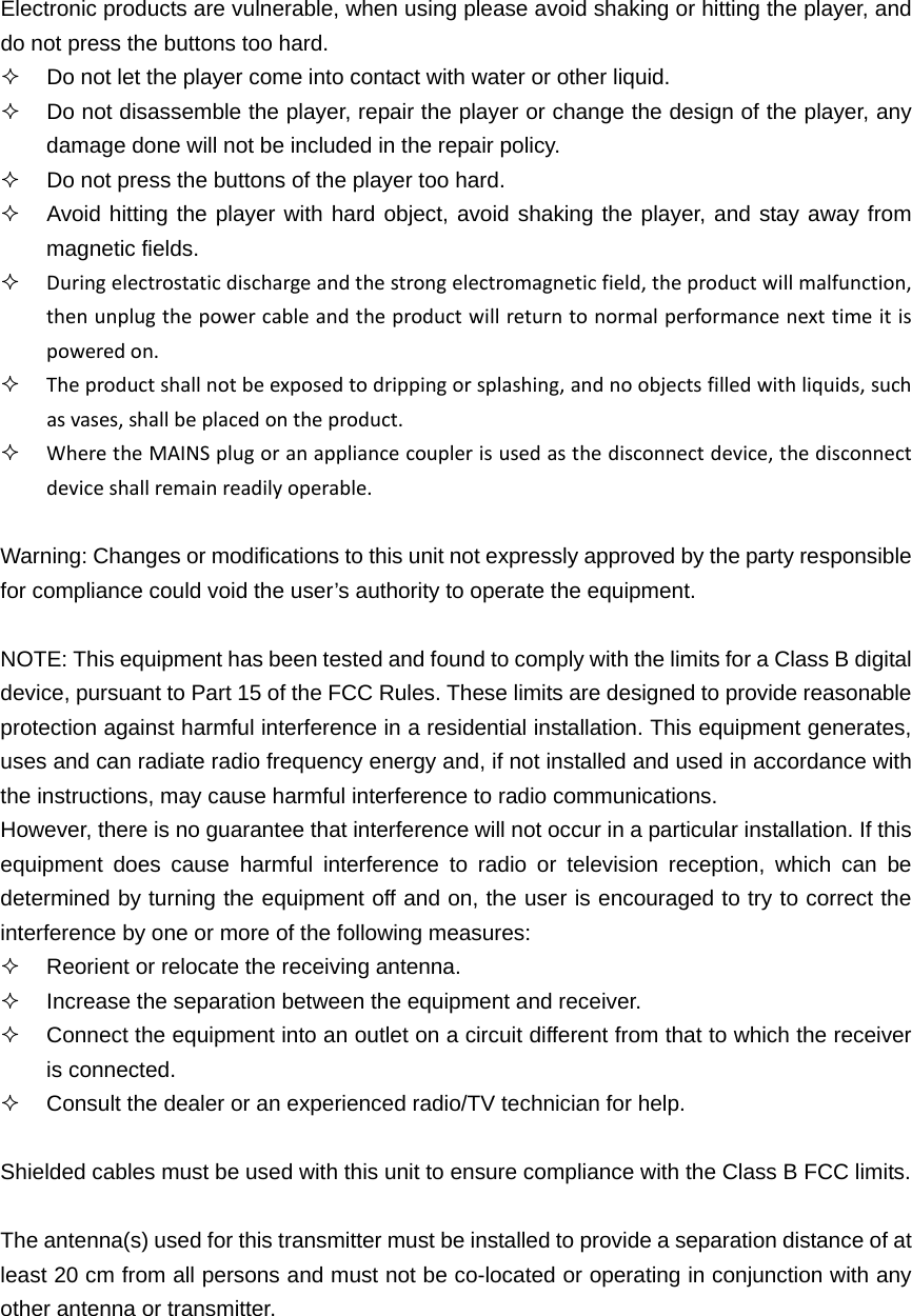 Electronic products are vulnerable, when using please avoid shaking or hitting the player, and do not press the buttons too hard.   Do not let the player come into contact with water or other liquid.   Do not disassemble the player, repair the player or change the design of the player, any damage done will not be included in the repair policy.   Do not press the buttons of the player too hard.   Avoid hitting the player with hard object, avoid shaking the player, and stay away from magnetic fields.  Duringelectrostaticdischargeandthestrongelectromagneticfield,theproductwillmalfunction,thenunplugthepowercableandtheproductwillreturntonormalperformancenexttimeitispoweredon. Theproductshallnotbeexposedtodrippingorsplashing,andnoobjectsfilledwithliquids,suchasvases,shallbeplacedontheproduct. WheretheMAINSplugoranappliancecouplerisusedasthedisconnectdevice,thedisconnectdeviceshallremainreadilyoperable. Warning: Changes or modifications to this unit not expressly approved by the party responsible for compliance could void the user’s authority to operate the equipment.  NOTE: This equipment has been tested and found to comply with the limits for a Class B digital device, pursuant to Part 15 of the FCC Rules. These limits are designed to provide reasonable protection against harmful interference in a residential installation. This equipment generates, uses and can radiate radio frequency energy and, if not installed and used in accordance with the instructions, may cause harmful interference to radio communications. However, there is no guarantee that interference will not occur in a particular installation. If this equipment does cause harmful interference to radio or television reception, which can be determined by turning the equipment off and on, the user is encouraged to try to correct the interference by one or more of the following measures:   Reorient or relocate the receiving antenna.   Increase the separation between the equipment and receiver.   Connect the equipment into an outlet on a circuit different from that to which the receiver is connected.   Consult the dealer or an experienced radio/TV technician for help.  Shielded cables must be used with this unit to ensure compliance with the Class B FCC limits.  The antenna(s) used for this transmitter must be installed to provide a separation distance of at least 20 cm from all persons and must not be co-located or operating in conjunction with any other antenna or transmitter.  