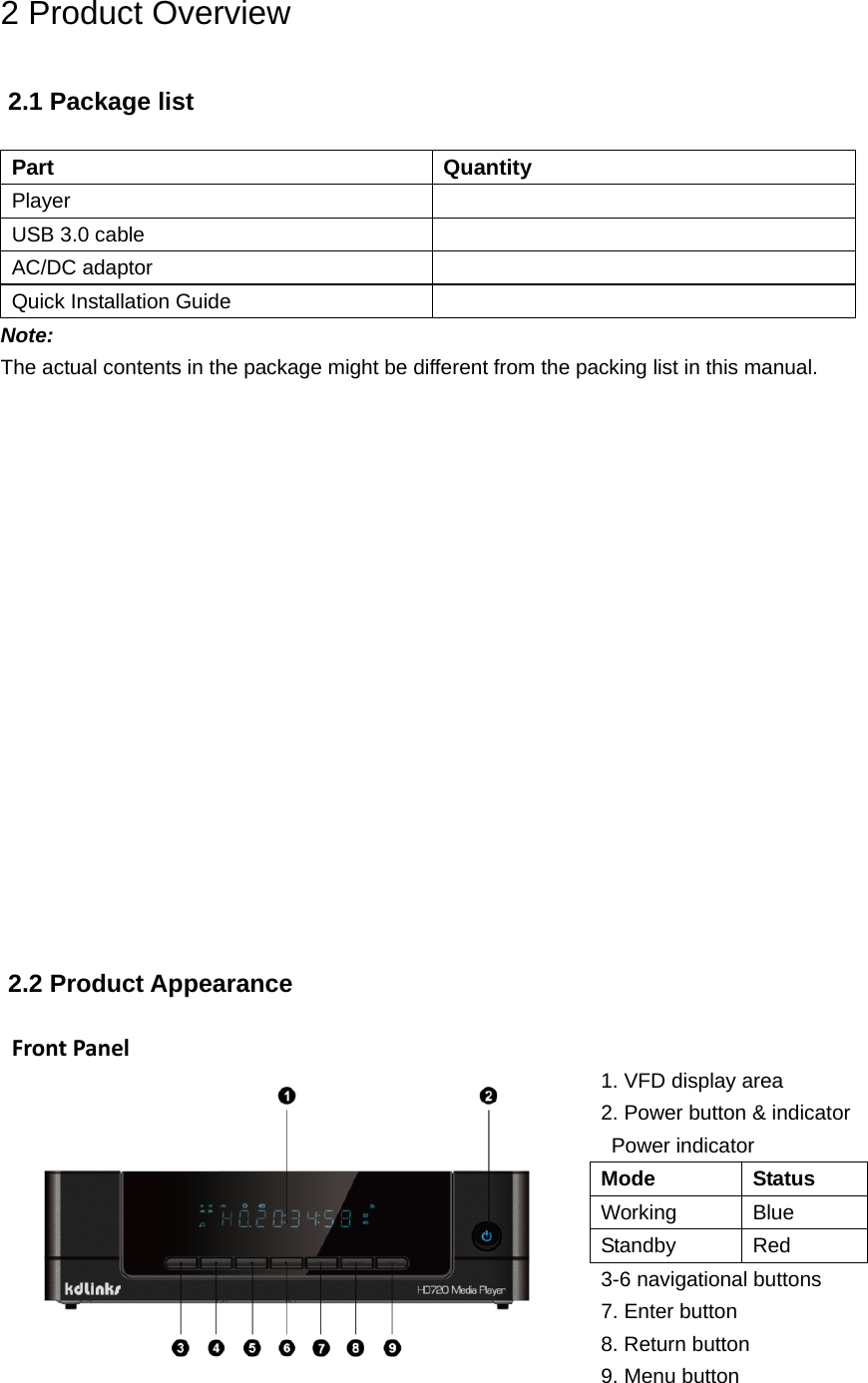 2 Product Overview 2.1 Package list  Part Quantity Player   USB 3.0 cable   AC/DC adaptor  Quick Installation Guide  Note: The actual contents in the package might be different from the packing list in this manual.                   2.2 Product Appearance  FrontPanel  1. VFD display area 2. Power button &amp; indicator Power indicator Mode Status Working Blue Standby Red 3-6 navigational buttons 7. Enter button 8. Return button 9. Menu button 