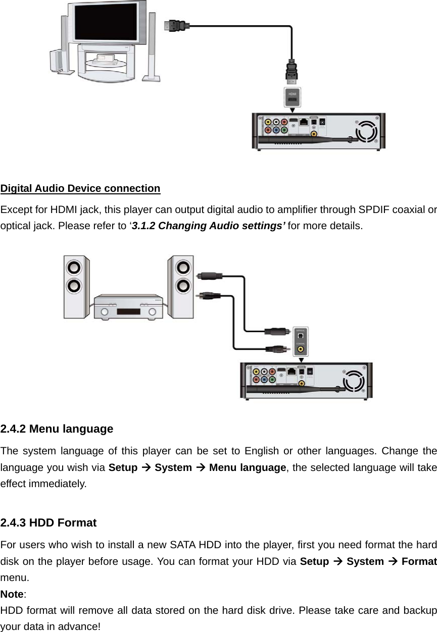  Digital Audio Device connection Except for HDMI jack, this player can output digital audio to amplifier through SPDIF coaxial or optical jack. Please refer to ‘3.1.2 Changing Audio settings’ for more details.  2.4.2 Menu language   The system language of this player can be set to English or other languages. Change the language you wish via Setup  System  Menu language, the selected language will take effect immediately.  2.4.3 HDD Format For users who wish to install a new SATA HDD into the player, first you need format the hard disk on the player before usage. You can format your HDD via Setup  System  Format menu.  Note:  HDD format will remove all data stored on the hard disk drive. Please take care and backup your data in advance! 