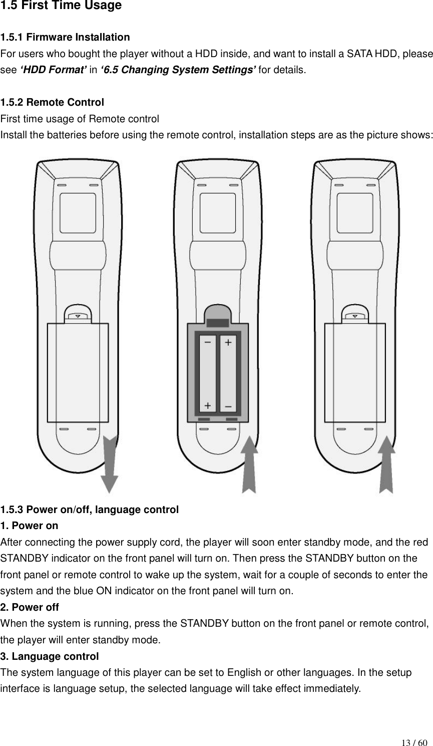                                           13 / 60 1.5 First Time Usage  1.5.1 Firmware Installation For users who bought the player without a HDD inside, and want to install a SATA HDD, please see „HDD Format‟ in „6.5 Changing System Settings‟ for details.    1.5.2 Remote Control First time usage of Remote control Install the batteries before using the remote control, installation steps are as the picture shows:  1.5.3 Power on/off, language control 1. Power on After connecting the power supply cord, the player will soon enter standby mode, and the red STANDBY indicator on the front panel will turn on. Then press the STANDBY button on the front panel or remote control to wake up the system, wait for a couple of seconds to enter the system and the blue ON indicator on the front panel will turn on. 2. Power off When the system is running, press the STANDBY button on the front panel or remote control, the player will enter standby mode.   3. Language control The system language of this player can be set to English or other languages. In the setup interface is language setup, the selected language will take effect immediately.  