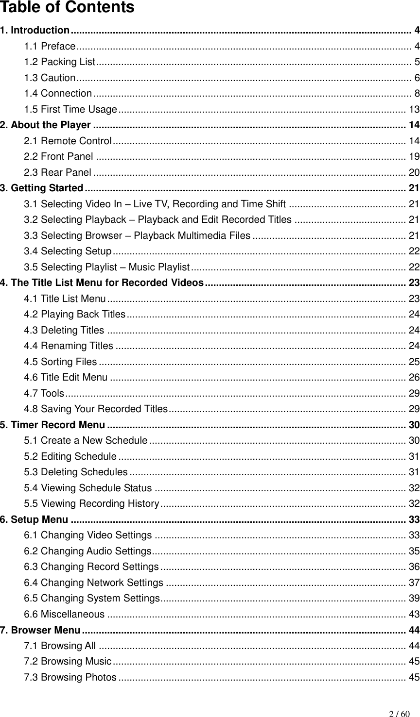                                                                                    2 / 60 Table of Contents 1. Introduction .......................................................................................................................... 4 1.1 Preface ........................................................................................................................ 4 1.2 Packing List ................................................................................................................. 5 1.3 Caution ........................................................................................................................ 6 1.4 Connection .................................................................................................................. 8 1.5 First Time Usage ....................................................................................................... 13 2. About the Player ................................................................................................................ 14 2.1 Remote Control ......................................................................................................... 14 2.2 Front Panel ............................................................................................................... 19 2.3 Rear Panel ................................................................................................................ 20 3. Getting Started ................................................................................................................... 21 3.1 Selecting Video In – Live TV, Recording and Time Shift .......................................... 21 3.2 Selecting Playback – Playback and Edit Recorded Titles ........................................ 21 3.3 Selecting Browser – Playback Multimedia Files ....................................................... 21 3.4 Selecting Setup ......................................................................................................... 22 3.5 Selecting Playlist – Music Playlist ............................................................................. 22 4. The Title List Menu for Recorded Videos ........................................................................ 23 4.1 Title List Menu ........................................................................................................... 23 4.2 Playing Back Titles .................................................................................................... 24 4.3 Deleting Titles ........................................................................................................... 24 4.4 Renaming Titles ........................................................................................................ 24 4.5 Sorting Files .............................................................................................................. 25 4.6 Title Edit Menu .......................................................................................................... 26 4.7 Tools .......................................................................................................................... 29 4.8 Saving Your Recorded Titles ..................................................................................... 29 5. Timer Record Menu ........................................................................................................... 30 5.1 Create a New Schedule ............................................................................................ 30 5.2 Editing Schedule ....................................................................................................... 31 5.3 Deleting Schedules ................................................................................................... 31 5.4 Viewing Schedule Status .......................................................................................... 32 5.5 Viewing Recording History ........................................................................................ 32 6. Setup Menu ........................................................................................................................ 33 6.1 Changing Video Settings .......................................................................................... 33 6.2 Changing Audio Settings........................................................................................... 35 6.3 Changing Record Settings ........................................................................................ 36 6.4 Changing Network Settings ...................................................................................... 37 6.5 Changing System Settings........................................................................................ 39 6.6 Miscellaneous ........................................................................................................... 43 7. Browser Menu .................................................................................................................... 44 7.1 Browsing All .............................................................................................................. 44 7.2 Browsing Music ......................................................................................................... 45 7.3 Browsing Photos ....................................................................................................... 45 