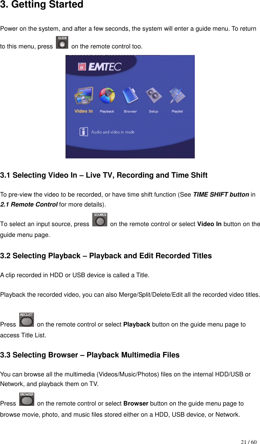                                           21 / 60 3. Getting Started  Power on the system, and after a few seconds, the system will enter a guide menu. To return to this menu, press    on the remote control too.   3.1 Selecting Video In – Live TV, Recording and Time Shift  To pre-view the video to be recorded, or have time shift function (See TIME SHIFT button in 2.1 Remote Control for more details). To select an input source, press    on the remote control or select Video In button on the guide menu page.  3.2 Selecting Playback – Playback and Edit Recorded Titles  A clip recorded in HDD or USB device is called a Title.  Playback the recorded video, you can also Merge/Split/Delete/Edit all the recorded video titles.  Press    on the remote control or select Playback button on the guide menu page to access Title List.    3.3 Selecting Browser – Playback Multimedia Files  You can browse all the multimedia (Videos/Music/Photos) files on the internal HDD/USB or Network, and playback them on TV. Press    on the remote control or select Browser button on the guide menu page to browse movie, photo, and music files stored either on a HDD, USB device, or Network.  
