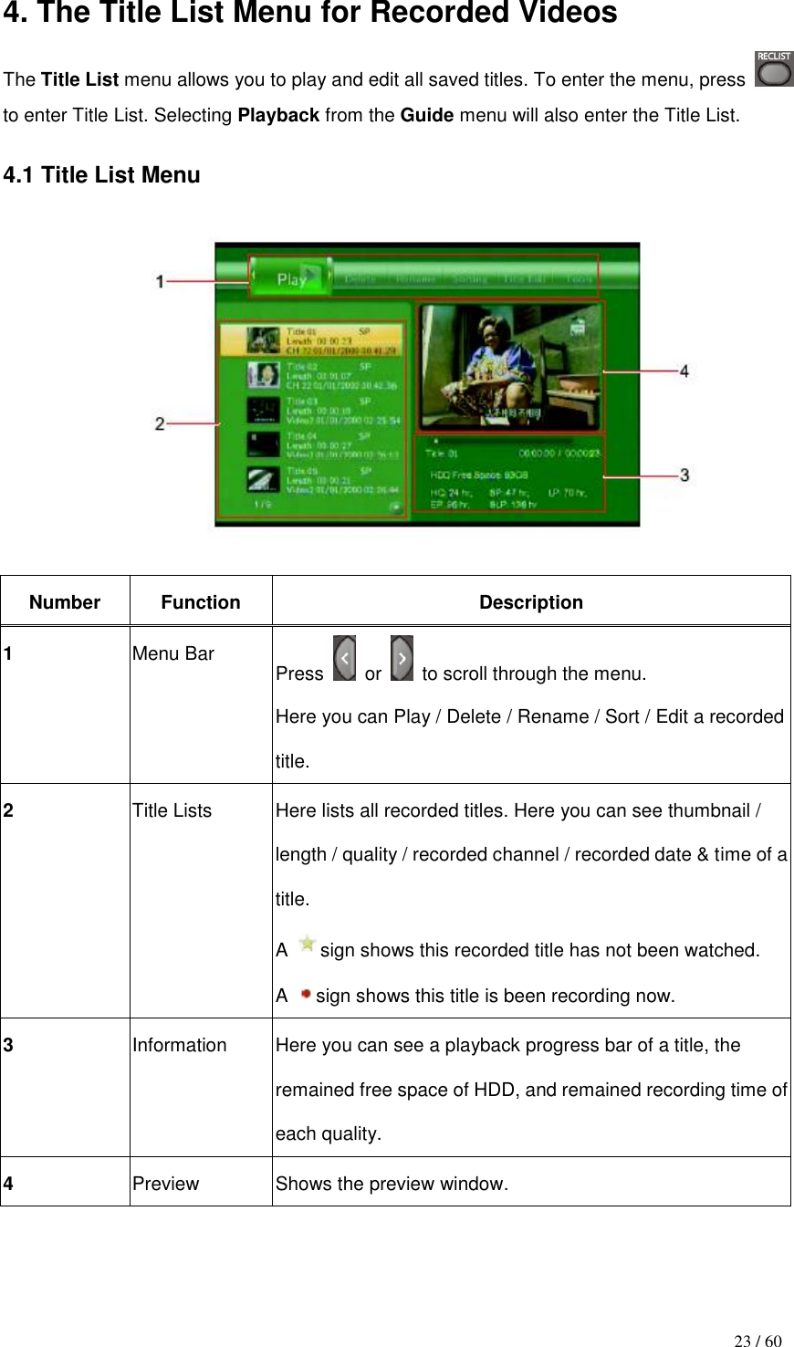                                           23 / 60 4. The Title List Menu for Recorded Videos The Title List menu allows you to play and edit all saved titles. To enter the menu, press   to enter Title List. Selecting Playback from the Guide menu will also enter the Title List.  4.1 Title List Menu    Number Function Description 1 Menu Bar  Press    or    to scroll through the menu. Here you can Play / Delete / Rename / Sort / Edit a recorded title. 2 Title Lists  Here lists all recorded titles. Here you can see thumbnail / length / quality / recorded channel / recorded date &amp; time of a title. A  sign shows this recorded title has not been watched. A  sign shows this title is been recording now. 3 Information  Here you can see a playback progress bar of a title, the remained free space of HDD, and remained recording time of each quality. 4 Preview Shows the preview window.   