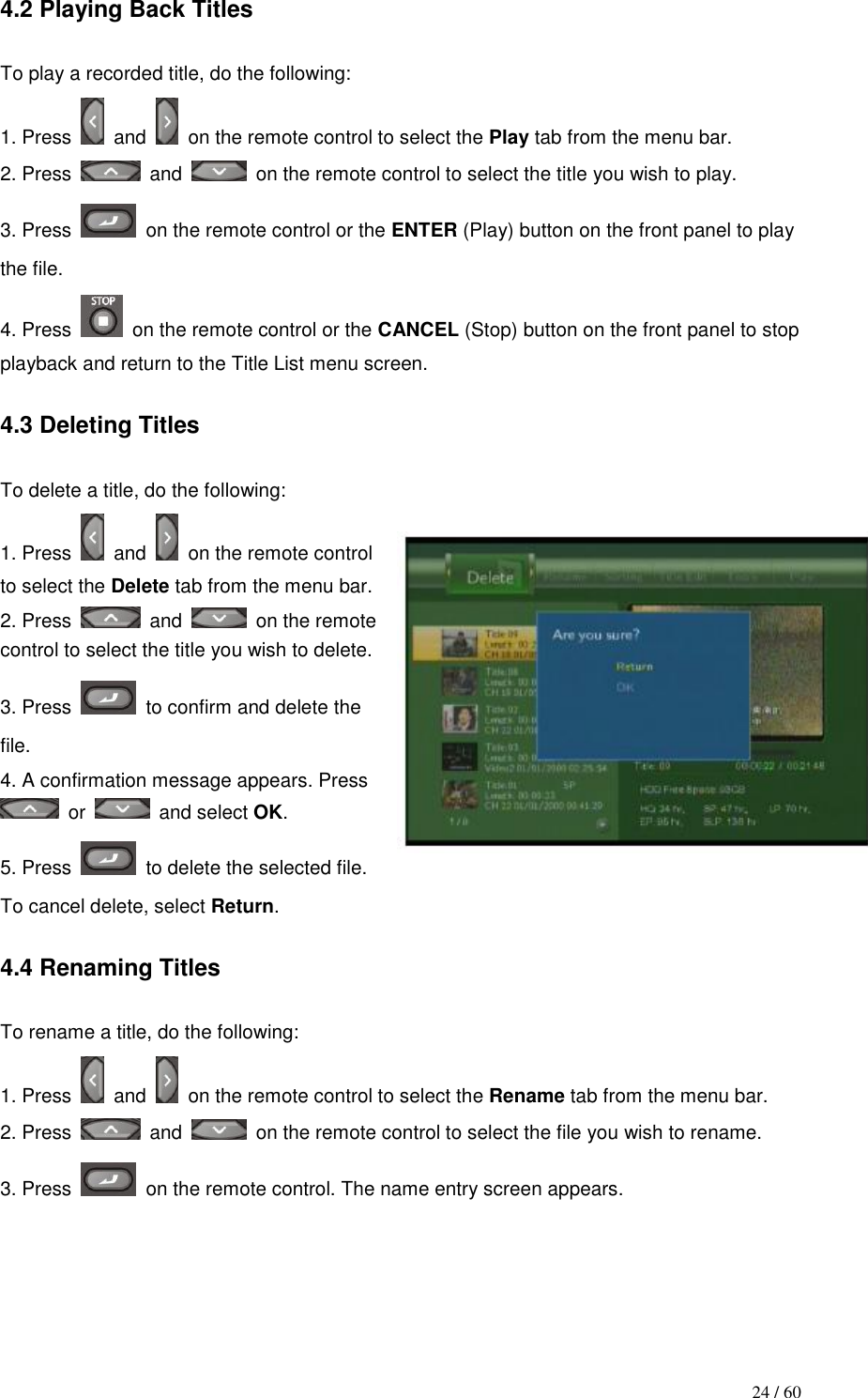                                           24 / 60 4.2 Playing Back Titles  To play a recorded title, do the following: 1. Press    and   on the remote control to select the Play tab from the menu bar. 2. Press    and   on the remote control to select the title you wish to play. 3. Press    on the remote control or the ENTER (Play) button on the front panel to play the file. 4. Press    on the remote control or the CANCEL (Stop) button on the front panel to stop playback and return to the Title List menu screen.  4.3 Deleting Titles  To delete a title, do the following: 1. Press    and   on the remote control to select the Delete tab from the menu bar. 2. Press    and   on the remote control to select the title you wish to delete. 3. Press    to confirm and delete the file. 4. A confirmation message appears. Press   or    and select OK. 5. Press    to delete the selected file. To cancel delete, select Return.  4.4 Renaming Titles  To rename a title, do the following: 1. Press    and   on the remote control to select the Rename tab from the menu bar. 2. Press    and   on the remote control to select the file you wish to rename. 3. Press    on the remote control. The name entry screen appears.  