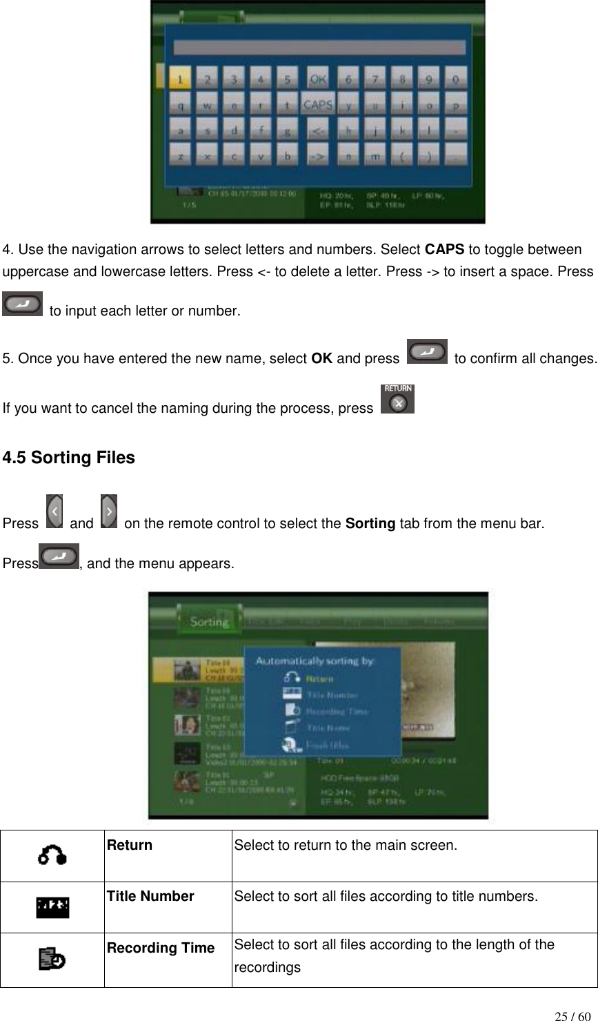                                           25 / 60  4. Use the navigation arrows to select letters and numbers. Select CAPS to toggle between uppercase and lowercase letters. Press &lt;- to delete a letter. Press -&gt; to insert a space. Press   to input each letter or number. 5. Once you have entered the new name, select OK and press    to confirm all changes. If you want to cancel the naming during the process, press    4.5 Sorting Files  Press    and    on the remote control to select the Sorting tab from the menu bar. Press , and the menu appears.   Return  Select to return to the main screen.  Title Number  Select to sort all files according to title numbers.  Recording Time  Select to sort all files according to the length of the recordings 