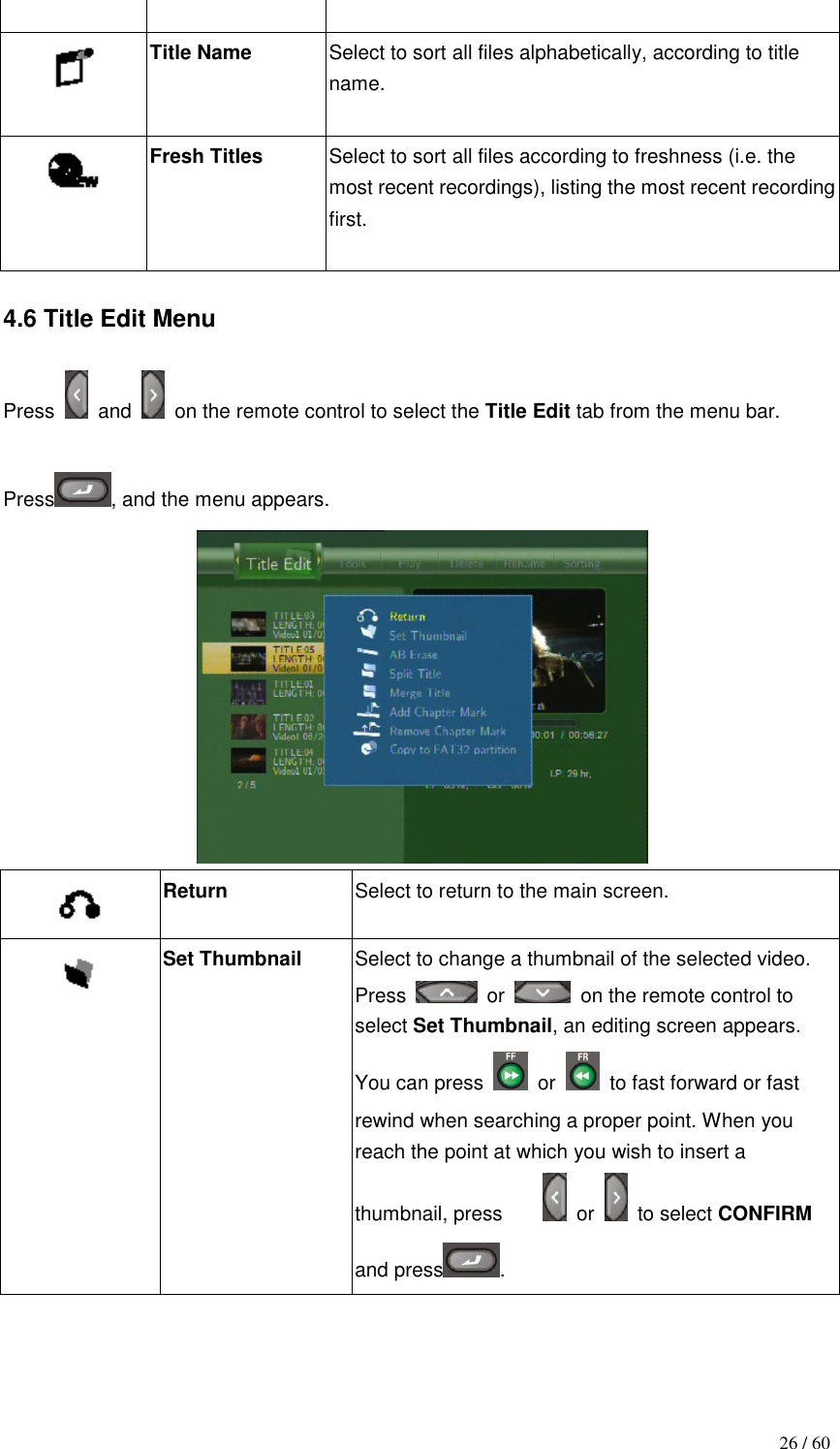                                           26 / 60   Title Name  Select to sort all files alphabetically, according to title name.   Fresh Titles  Select to sort all files according to freshness (i.e. the most recent recordings), listing the most recent recording first.   4.6 Title Edit Menu  Press    and    on the remote control to select the Title Edit tab from the menu bar.  Press , and the menu appears.   Return Select to return to the main screen.  Set Thumbnail  Select to change a thumbnail of the selected video. Press    or    on the remote control to select Set Thumbnail, an editing screen appears. You can press    or    to fast forward or fast rewind when searching a proper point. When you reach the point at which you wish to insert a thumbnail, press       or    to select CONFIRM and press . 