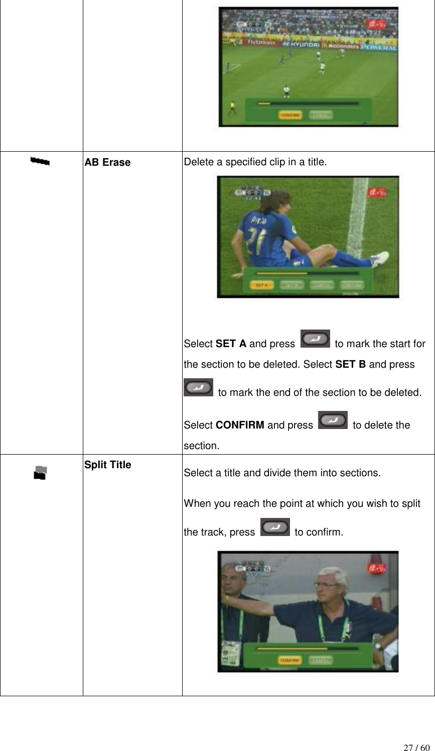                                           27 / 60    AB Erase  Delete a specified clip in a title.   Select SET A and press    to mark the start for the section to be deleted. Select SET B and press   to mark the end of the section to be deleted. Select CONFIRM and press    to delete the section.  Split Title Select a title and divide them into sections. When you reach the point at which you wish to split the track, press    to confirm.   