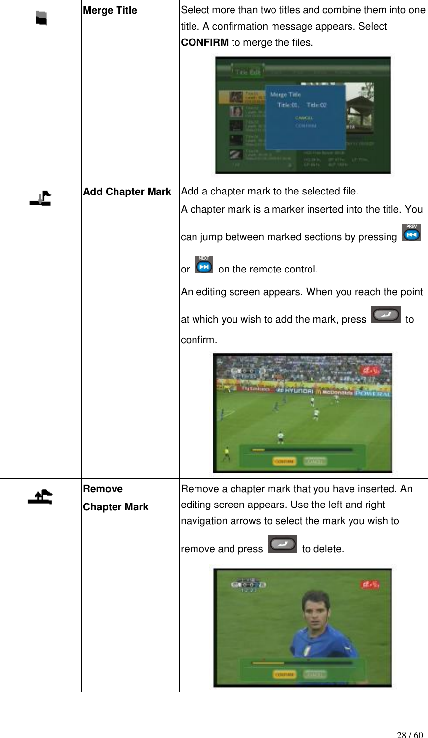                                           28 / 60  Merge Title Select more than two titles and combine them into one title. A confirmation message appears. Select CONFIRM to merge the files.   Add Chapter Mark  Add a chapter mark to the selected file. A chapter mark is a marker inserted into the title. You can jump between marked sections by pressing   or    on the remote control. An editing screen appears. When you reach the point at which you wish to add the mark, press    to confirm.   Remove Chapter Mark  Remove a chapter mark that you have inserted. An editing screen appears. Use the left and right navigation arrows to select the mark you wish to remove and press    to delete.  