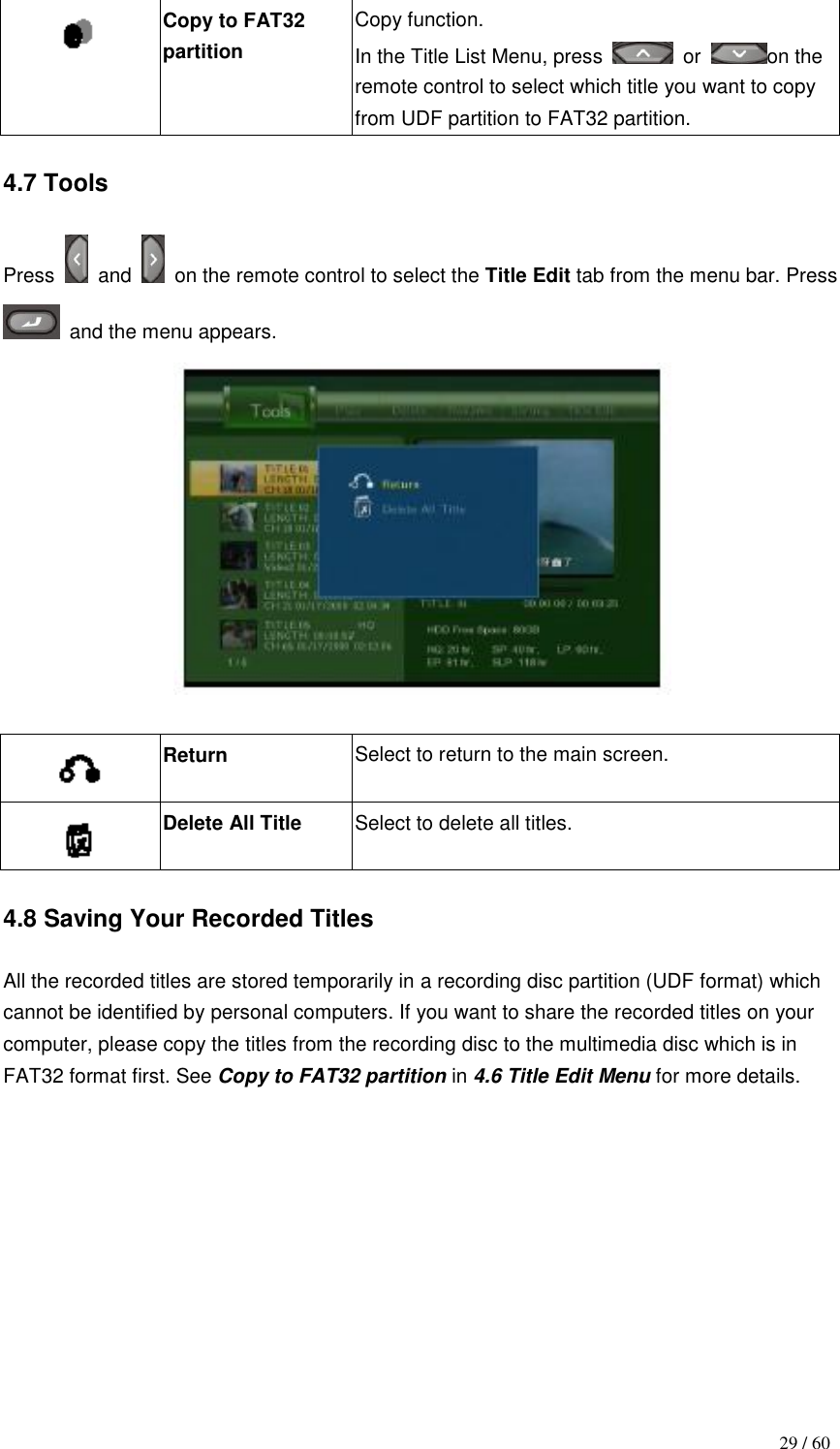                                           29 / 60  Copy to FAT32 partition Copy function. In the Title List Menu, press    or  on the remote control to select which title you want to copy from UDF partition to FAT32 partition.  4.7 Tools  Press    and    on the remote control to select the Title Edit tab from the menu bar. Press  and the menu appears.    Return Select to return to the main screen.  Delete All Title Select to delete all titles.  4.8 Saving Your Recorded Titles    All the recorded titles are stored temporarily in a recording disc partition (UDF format) which cannot be identified by personal computers. If you want to share the recorded titles on your computer, please copy the titles from the recording disc to the multimedia disc which is in FAT32 format first. See Copy to FAT32 partition in 4.6 Title Edit Menu for more details.              