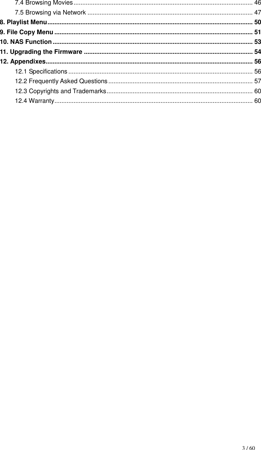                                                                                   3 / 60 7.4 Browsing Movies ....................................................................................................... 46 7.5 Browsing via Network ............................................................................................... 47 8. Playlist Menu ...................................................................................................................... 50 9. File Copy Menu .................................................................................................................. 51 10. NAS Function ................................................................................................................... 53 11. Upgrading the Firmware ................................................................................................. 54 12. Appendixes....................................................................................................................... 56 12.1 Specifications .......................................................................................................... 56 12.2 Frequently Asked Questions ................................................................................... 57 12.3 Copyrights and Trademarks .................................................................................... 60 12.4 Warranty .................................................................................................................. 60                                