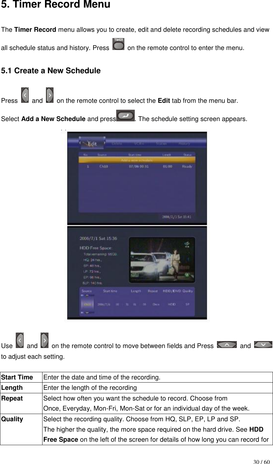                                           30 / 60 5. Timer Record Menu  The Timer Record menu allows you to create, edit and delete recording schedules and view all schedule status and history. Press    on the remote control to enter the menu.  5.1 Create a New Schedule  Press    and    on the remote control to select the Edit tab from the menu bar. Select Add a New Schedule and press . The schedule setting screen appears.   Use    and    on the remote control to move between fields and Press    and   to adjust each setting.  Start Time Enter the date and time of the recording. Length Enter the length of the recording Repeat Select how often you want the schedule to record. Choose from Once, Everyday, Mon-Fri, Mon-Sat or for an individual day of the week. Quality Select the recording quality. Choose from HQ, SLP, EP, LP and SP. The higher the quality, the more space required on the hard drive. See HDD Free Space on the left of the screen for details of how long you can record for 