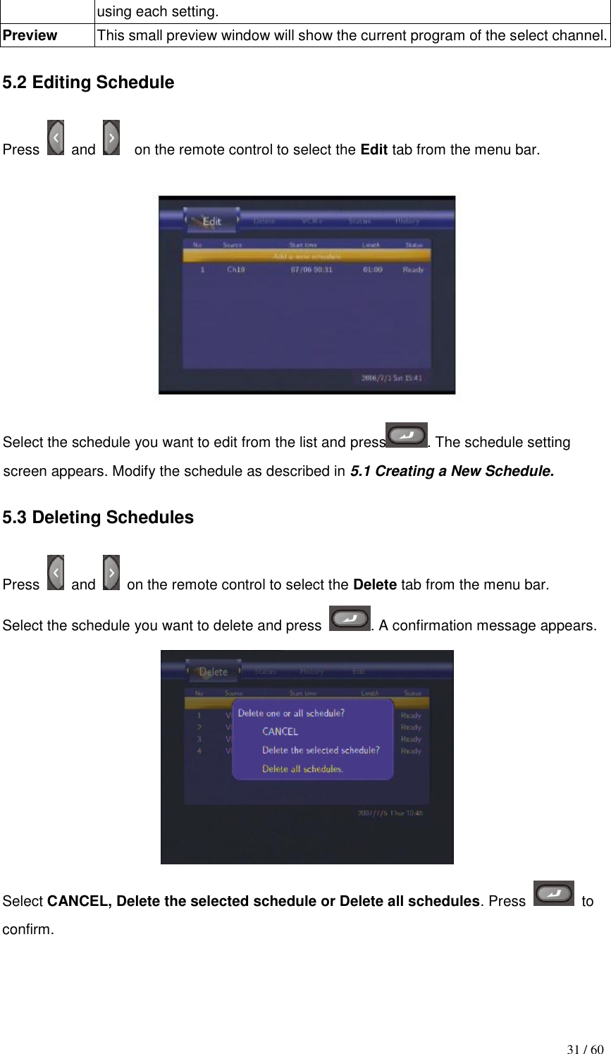                                           31 / 60 using each setting. Preview This small preview window will show the current program of the select channel.  5.2 Editing Schedule  Press    and    on the remote control to select the Edit tab from the menu bar.   Select the schedule you want to edit from the list and press . The schedule setting screen appears. Modify the schedule as described in 5.1 Creating a New Schedule.  5.3 Deleting Schedules  Press    and    on the remote control to select the Delete tab from the menu bar. Select the schedule you want to delete and press  . A confirmation message appears.  Select CANCEL, Delete the selected schedule or Delete all schedules. Press   to confirm.    