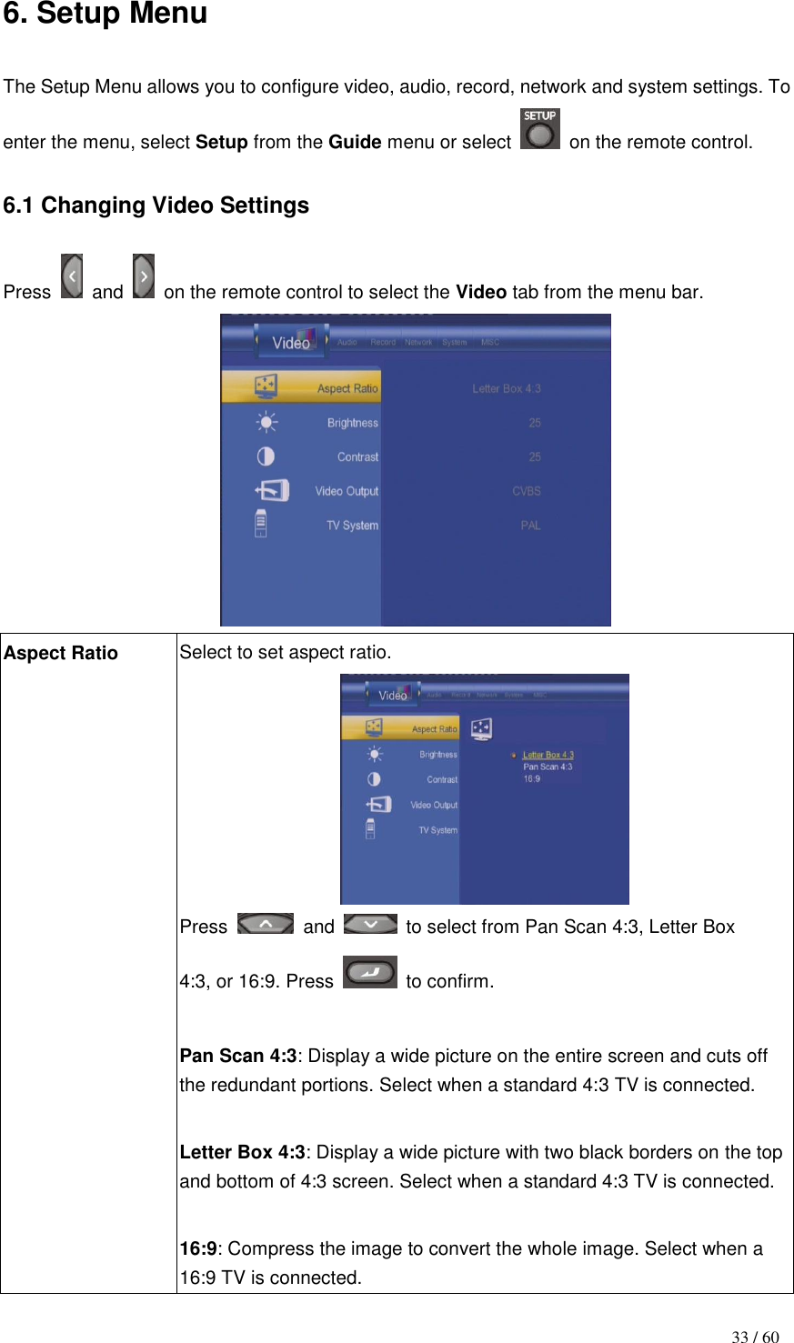                                           33 / 60 6. Setup Menu  The Setup Menu allows you to configure video, audio, record, network and system settings. To enter the menu, select Setup from the Guide menu or select    on the remote control.  6.1 Changing Video Settings  Press    and    on the remote control to select the Video tab from the menu bar.  Aspect Ratio Select to set aspect ratio.  Press    and    to select from Pan Scan 4:3, Letter Box 4:3, or 16:9. Press    to confirm.  Pan Scan 4:3: Display a wide picture on the entire screen and cuts off the redundant portions. Select when a standard 4:3 TV is connected.  Letter Box 4:3: Display a wide picture with two black borders on the top and bottom of 4:3 screen. Select when a standard 4:3 TV is connected.  16:9: Compress the image to convert the whole image. Select when a 16:9 TV is connected. 