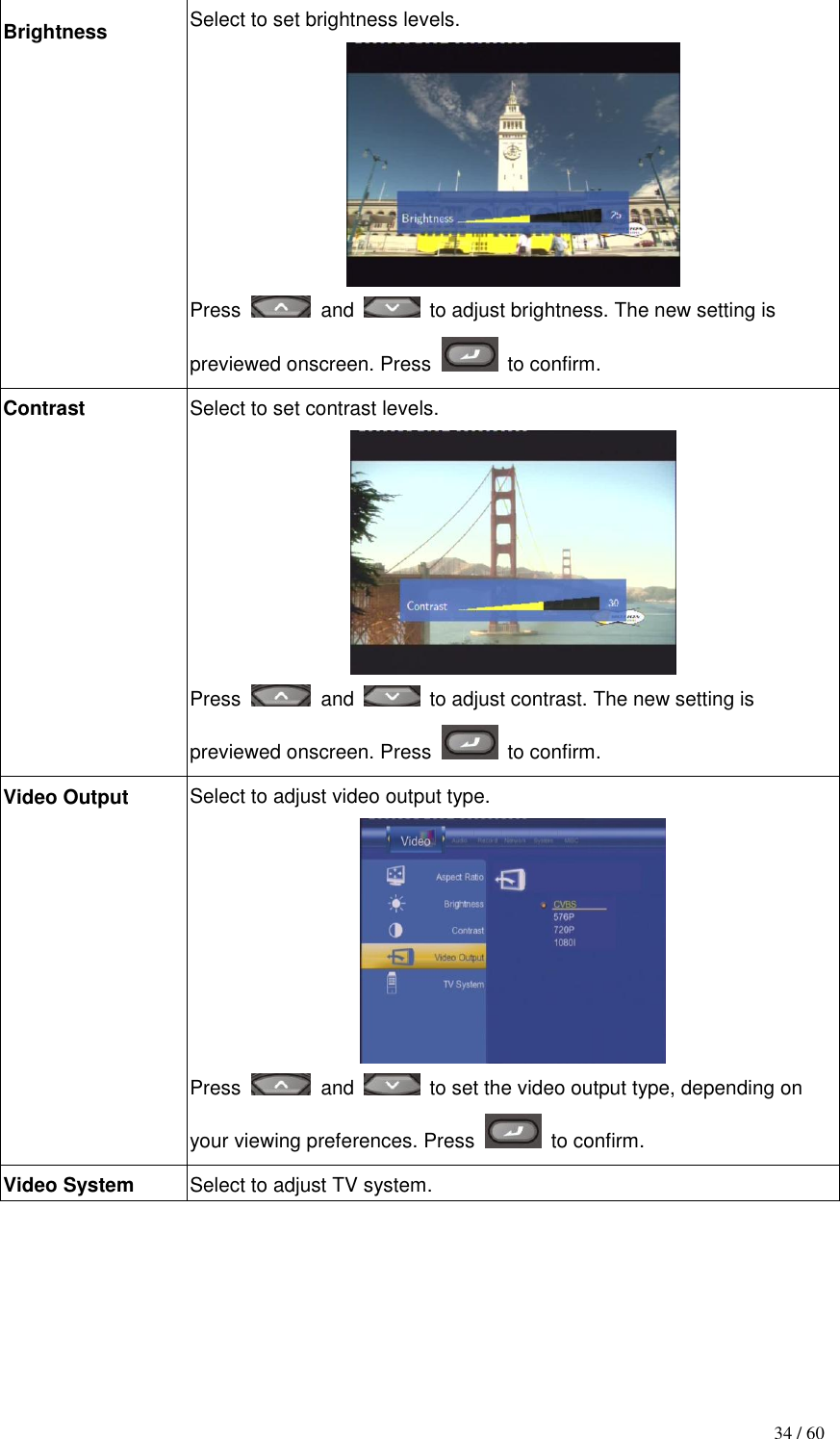                                           34 / 60 Brightness Select to set brightness levels.  Press    and    to adjust brightness. The new setting is previewed onscreen. Press    to confirm. Contrast Select to set contrast levels.  Press    and    to adjust contrast. The new setting is previewed onscreen. Press    to confirm. Video Output Select to adjust video output type.  Press    and    to set the video output type, depending on your viewing preferences. Press    to confirm. Video System Select to adjust TV system. 