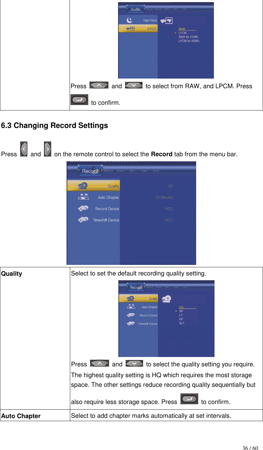                                           36 / 60  Press    and    to select from RAW, and LPCM. Press   to confirm.  6.3 Changing Record Settings  Press    and    on the remote control to select the Record tab from the menu bar.  Quality Select to set the default recording quality setting.  Press    and    to select the quality setting you require. The highest quality setting is HQ which requires the most storage space. The other settings reduce recording quality sequentially but also require less storage space. Press    to confirm. Auto Chapter Select to add chapter marks automatically at set intervals. 