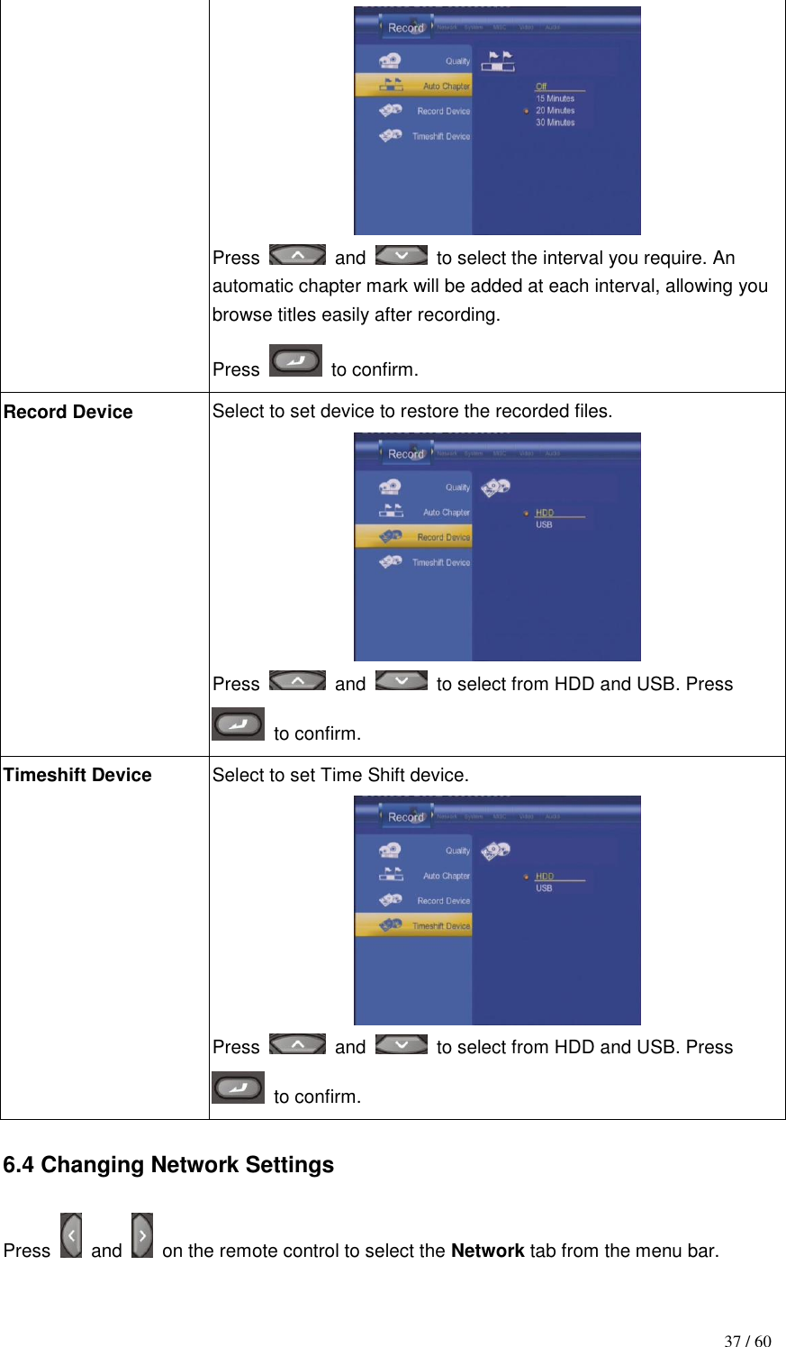                                           37 / 60  Press    and    to select the interval you require. An automatic chapter mark will be added at each interval, allowing you browse titles easily after recording.   Press    to confirm. Record Device Select to set device to restore the recorded files.  Press    and   to select from HDD and USB. Press   to confirm.   Timeshift Device Select to set Time Shift device.  Press    and   to select from HDD and USB. Press   to confirm.  6.4 Changing Network Settings  Press    and    on the remote control to select the Network tab from the menu bar. 