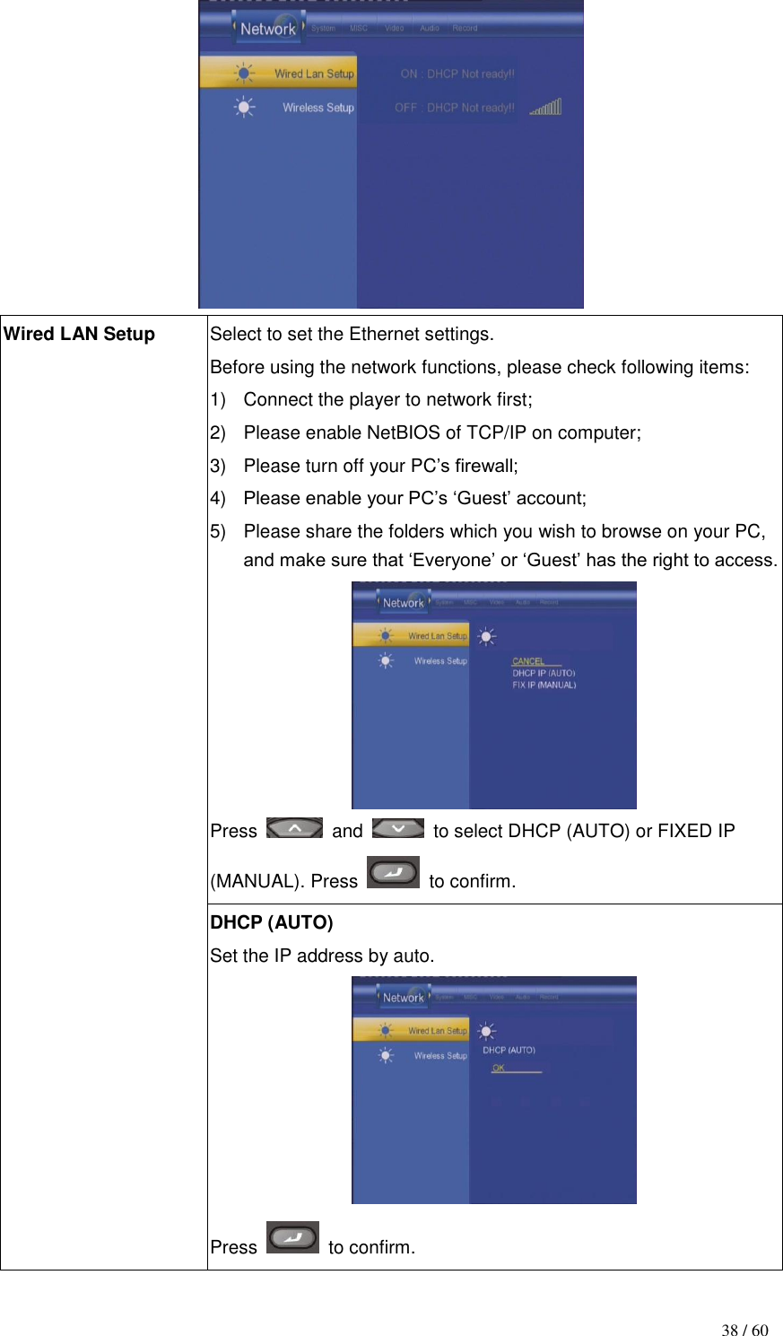                                           38 / 60  Wired LAN Setup Select to set the Ethernet settings.   Before using the network functions, please check following items: 1)  Connect the player to network first; 2)  Please enable NetBIOS of TCP/IP on computer; 3)  Please turn off your PC‟s firewall; 4) Please enable your PC‟s „Guest‟ account; 5)  Please share the folders which you wish to browse on your PC, and make sure that „Everyone‟ or „Guest‟ has the right to access.    Press    and    to select DHCP (AUTO) or FIXED IP (MANUAL). Press    to confirm. DHCP (AUTO)   Set the IP address by auto.    Press    to confirm. 