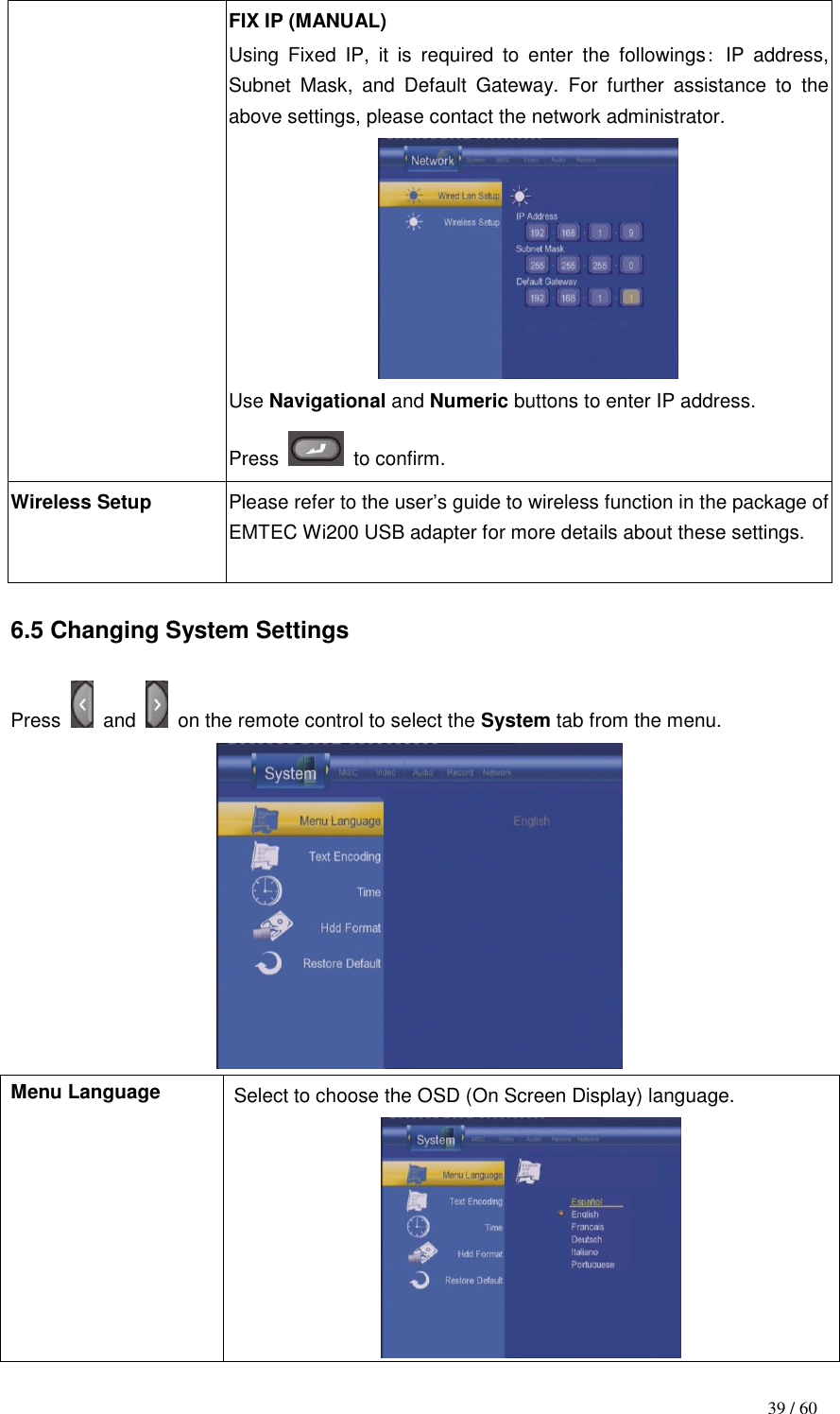                                           39 / 60 FIX IP (MANUAL) Using  Fixed  IP,  it  is  required  to  enter  the  followings: IP  address, Subnet  Mask,  and  Default  Gateway.  For  further  assistance  to  the above settings, please contact the network administrator.  Use Navigational and Numeric buttons to enter IP address.   Press    to confirm. Wireless Setup Please refer to the user‟s guide to wireless function in the package of EMTEC Wi200 USB adapter for more details about these settings.   6.5 Changing System Settings  Press    and    on the remote control to select the System tab from the menu.  Menu Language Select to choose the OSD (On Screen Display) language.  