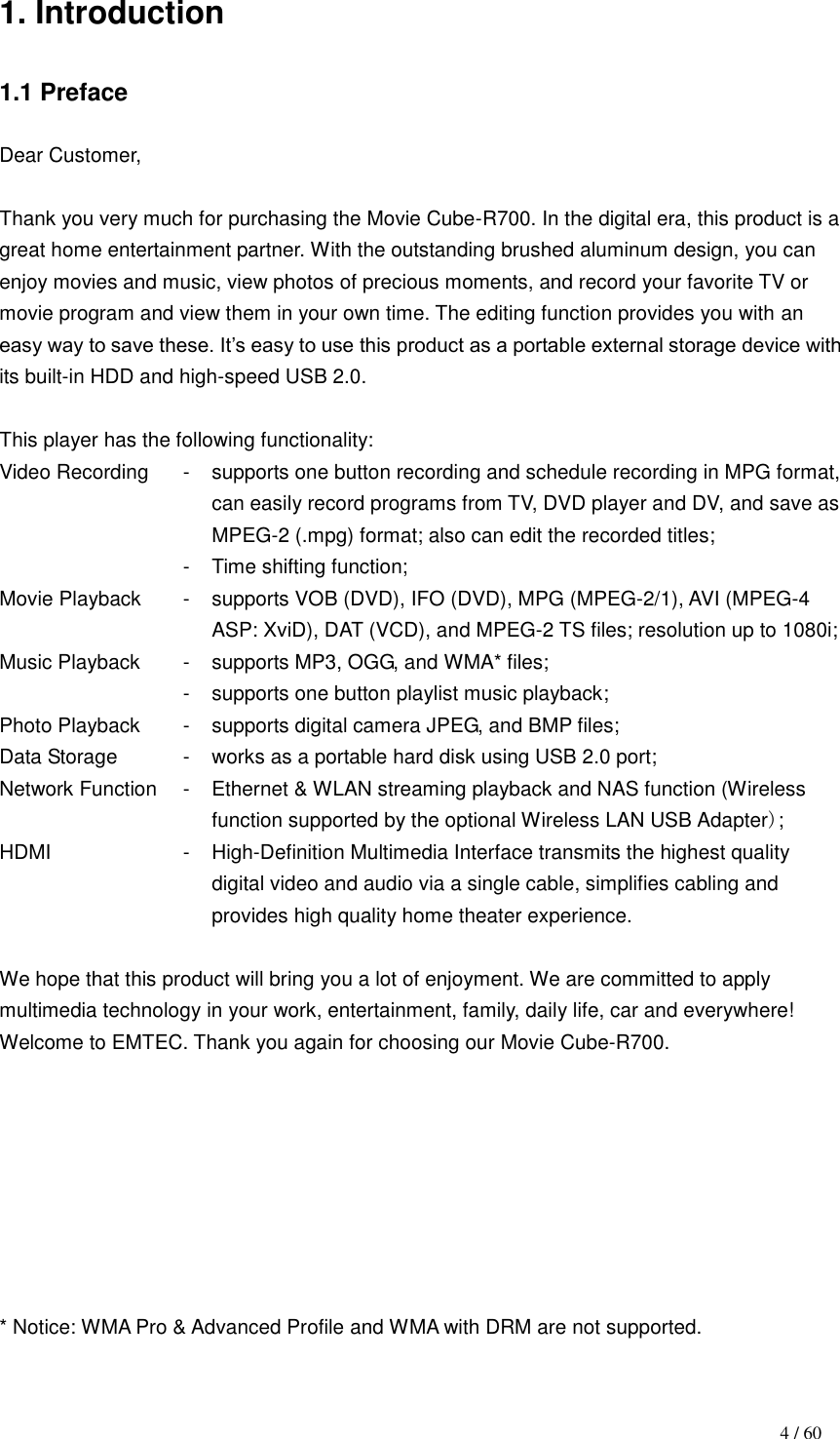                                                                                    4 / 60 1. Introduction  1.1 Preface  Dear Customer,  Thank you very much for purchasing the Movie Cube-R700. In the digital era, this product is a great home entertainment partner. With the outstanding brushed aluminum design, you can enjoy movies and music, view photos of precious moments, and record your favorite TV or movie program and view them in your own time. The editing function provides you with an easy way to save these. It‟s easy to use this product as a portable external storage device with its built-in HDD and high-speed USB 2.0.  This player has the following functionality: Video Recording - supports one button recording and schedule recording in MPG format, can easily record programs from TV, DVD player and DV, and save as MPEG-2 (.mpg) format; also can edit the recorded titles;  - Time shifting function; Movie Playback - supports VOB (DVD), IFO (DVD), MPG (MPEG-2/1), AVI (MPEG-4 ASP: XviD), DAT (VCD), and MPEG-2 TS files; resolution up to 1080i; Music Playback - supports MP3, OGG, and WMA* files;  - supports one button playlist music playback; Photo Playback - supports digital camera JPEG, and BMP files; Data Storage - works as a portable hard disk using USB 2.0 port; Network Function - Ethernet &amp; WLAN streaming playback and NAS function (Wireless function supported by the optional Wireless LAN USB Adapter); HDMI - High-Definition Multimedia Interface transmits the highest quality digital video and audio via a single cable, simplifies cabling and provides high quality home theater experience.  We hope that this product will bring you a lot of enjoyment. We are committed to apply multimedia technology in your work, entertainment, family, daily life, car and everywhere! Welcome to EMTEC. Thank you again for choosing our Movie Cube-R700.         * Notice: WMA Pro &amp; Advanced Profile and WMA with DRM are not supported.  