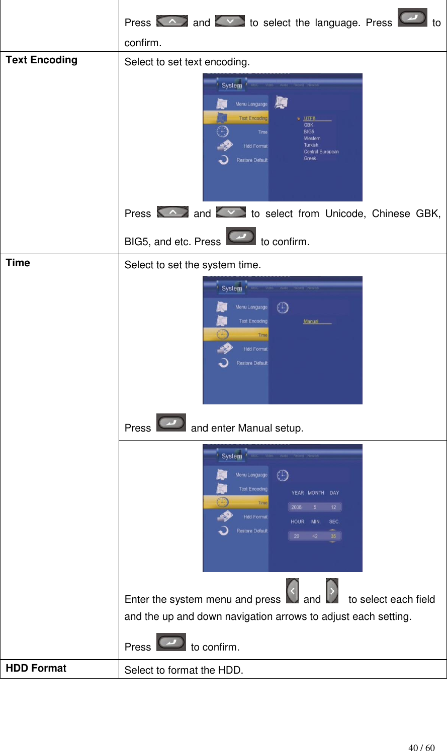                                           40 / 60 Press    and    to  select  the  language.  Press    to confirm. Text Encoding Select to set text encoding.  Press    and    to  select  from  Unicode,  Chinese  GBK, BIG5, and etc. Press    to confirm. Time Select to set the system time.  Press    and enter Manual setup.  Enter the system menu and press    and    to select each field and the up and down navigation arrows to adjust each setting. Press    to confirm. HDD Format Select to format the HDD. 