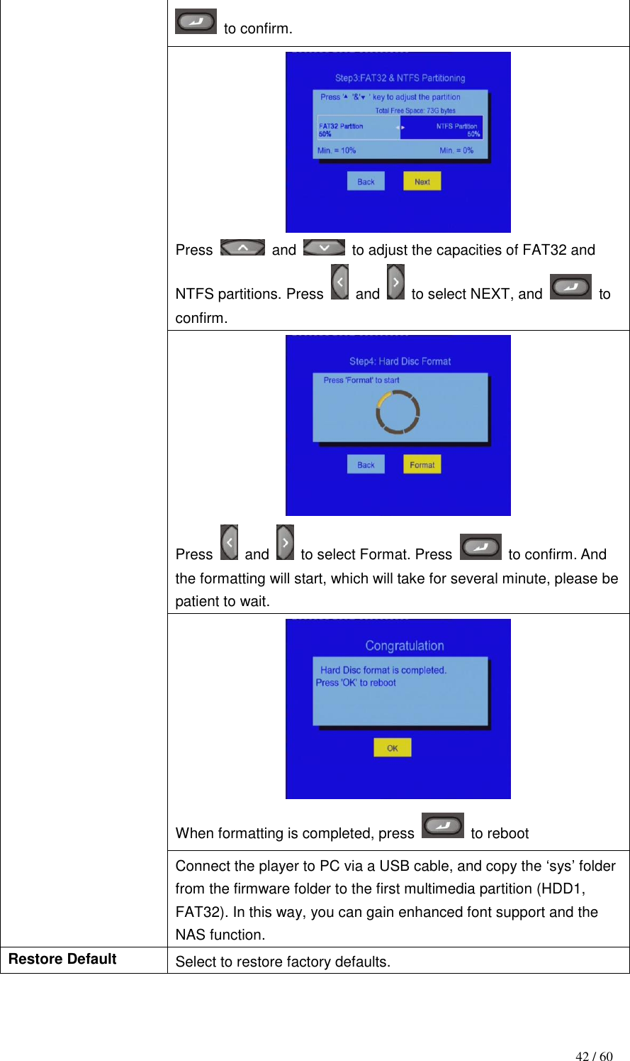                                           42 / 60   to confirm.  Press    and   to adjust the capacities of FAT32 and NTFS partitions. Press    and    to select NEXT, and    to confirm.  Press    and    to select Format. Press    to confirm. And the formatting will start, which will take for several minute, please be patient to wait.  When formatting is completed, press    to reboot Connect the player to PC via a USB cable, and copy the „sys‟ folder from the firmware folder to the first multimedia partition (HDD1, FAT32). In this way, you can gain enhanced font support and the NAS function. Restore Default Select to restore factory defaults. 