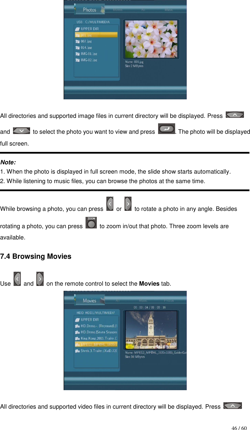                                           46 / 60   All directories and supported image files in current directory will be displayed. Press   and    to select the photo you want to view and press  . The photo will be displayed full screen.  Note: 1. When the photo is displayed in full screen mode, the slide show starts automatically. 2. While listening to music files, you can browse the photos at the same time.  While browsing a photo, you can press    or    to rotate a photo in any angle. Besides rotating a photo, you can press    to zoom in/out that photo. Three zoom levels are available.  7.4 Browsing Movies  Use    and    on the remote control to select the Movies tab.   All directories and supported video files in current directory will be displayed. Press   
