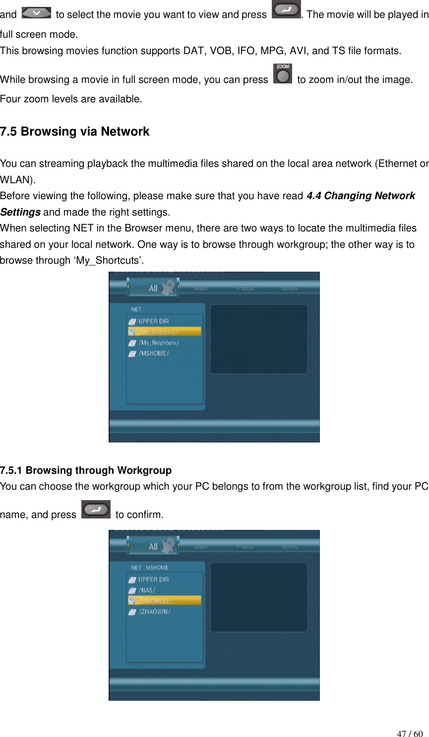                                           47 / 60 and    to select the movie you want to view and press  . The movie will be played in full screen mode.   This browsing movies function supports DAT, VOB, IFO, MPG, AVI, and TS file formats. While browsing a movie in full screen mode, you can press    to zoom in/out the image. Four zoom levels are available.  7.5 Browsing via Network  You can streaming playback the multimedia files shared on the local area network (Ethernet or WLAN). Before viewing the following, please make sure that you have read 4.4 Changing Network Settings and made the right settings.   When selecting NET in the Browser menu, there are two ways to locate the multimedia files shared on your local network. One way is to browse through workgroup; the other way is to browse through „My_Shortcuts‟.   7.5.1 Browsing through Workgroup You can choose the workgroup which your PC belongs to from the workgroup list, find your PC name, and press    to confirm.  