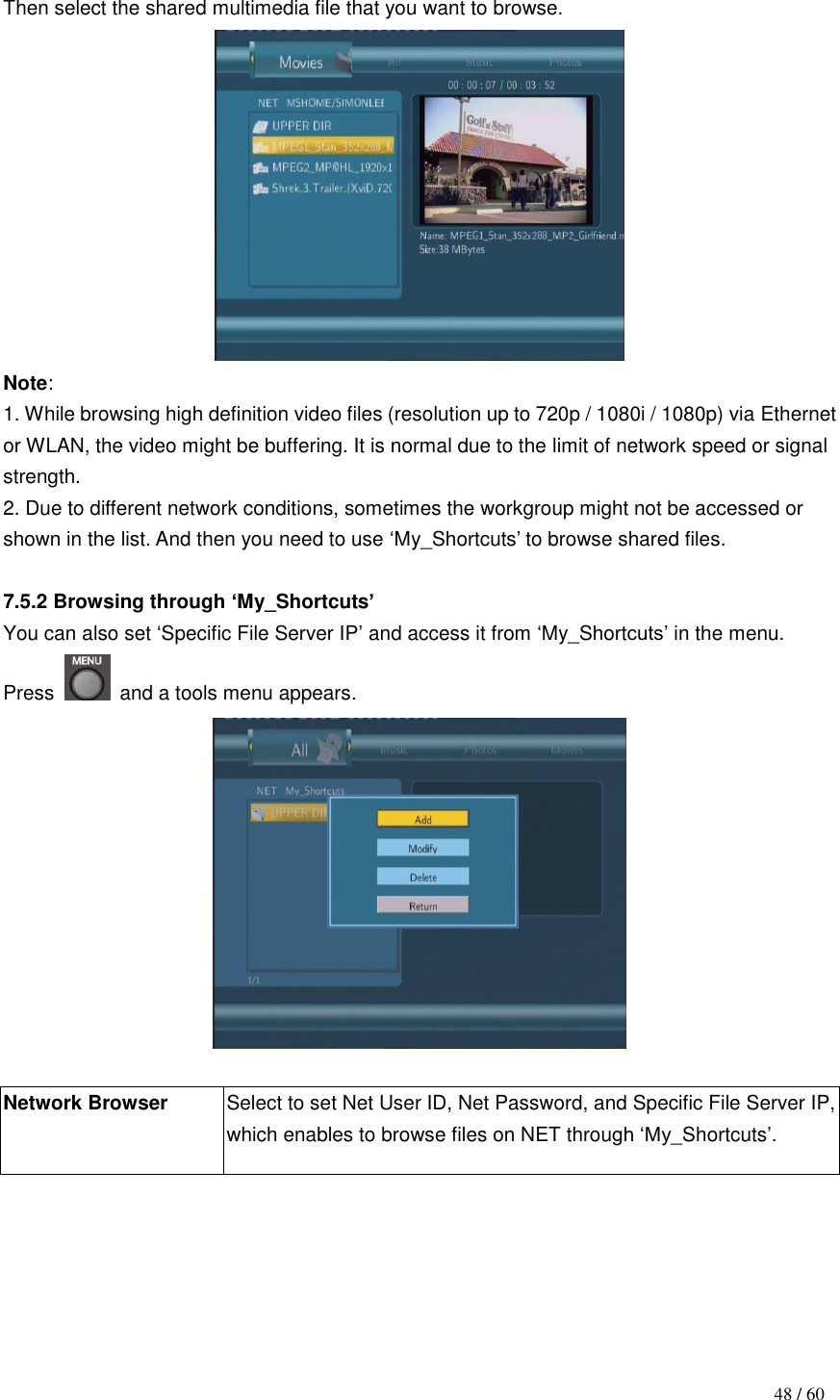                                           48 / 60  Then select the shared multimedia file that you want to browse.  Note:   1. While browsing high definition video files (resolution up to 720p / 1080i / 1080p) via Ethernet or WLAN, the video might be buffering. It is normal due to the limit of network speed or signal strength.   2. Due to different network conditions, sometimes the workgroup might not be accessed or shown in the list. And then you need to use „My_Shortcuts‟ to browse shared files.  7.5.2 Browsing through ‘My_Shortcuts’ You can also set „Specific File Server IP‟ and access it from „My_Shortcuts‟ in the menu.   Press    and a tools menu appears.   Network Browser  Select to set Net User ID, Net Password, and Specific File Server IP, which enables to browse files on NET through „My_Shortcuts‟. 